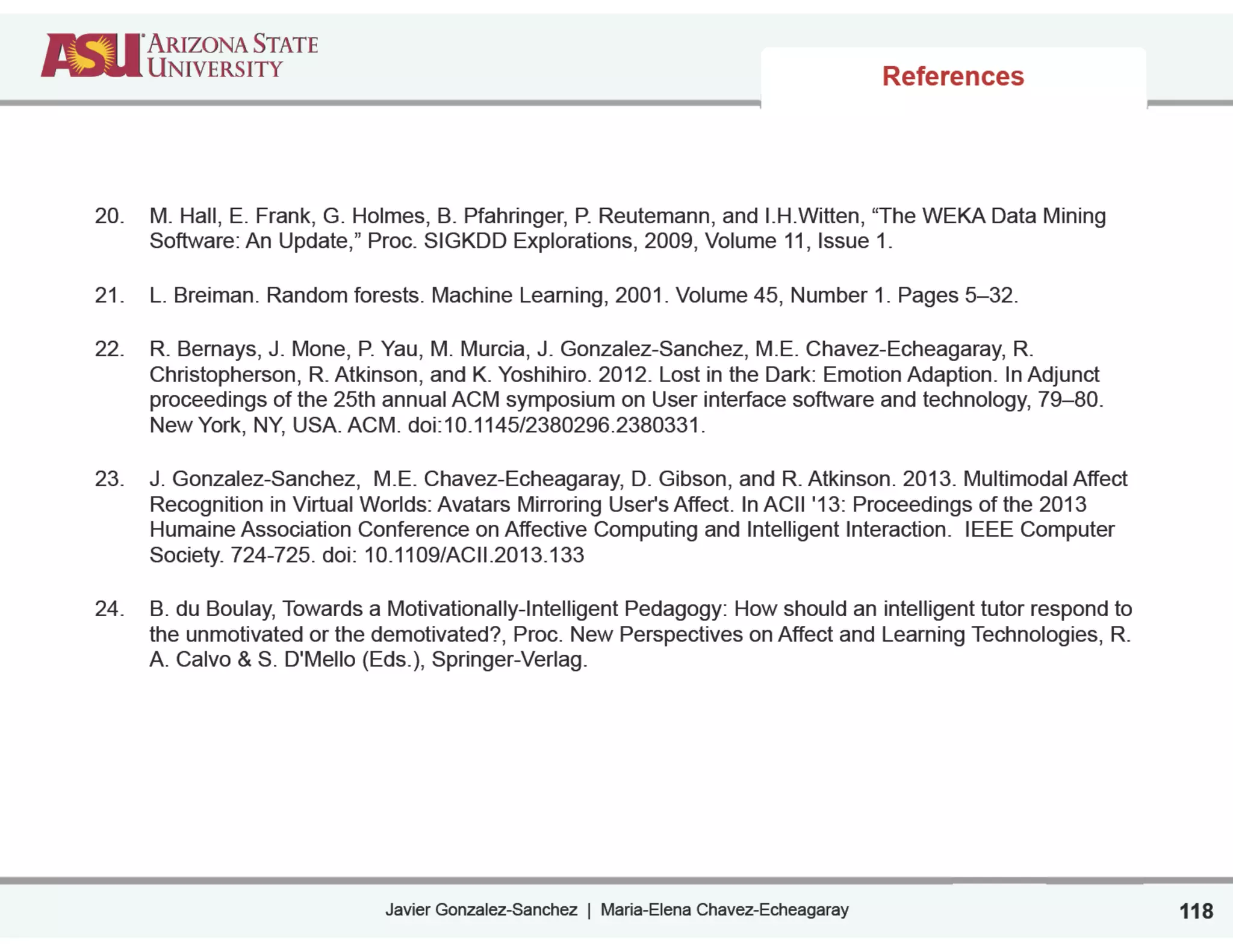 Javier Gonzalez-Sanchez | Maria-Elena Chavez-Echeagaray
References
20. M. Hall, E. Frank, G. Holmes, B. Pfahringer, P. Reutemann, and I.H.Witten, “The WEKA Data Mining
Software: An Update,” Proc. SIGKDD Explorations, 2009, Volume 11, Issue 1.
21. L. Breiman. Random forests. Machine Learning, 2001. Volume 45, Number 1. Pages 5–32.
22. R. Bernays, J. Mone, P. Yau, M. Murcia, J. Gonzalez-Sanchez, M.E. Chavez-Echeagaray, R.
Christopherson, R. Atkinson, and K. Yoshihiro. 2012. Lost in the Dark: Emotion Adaption. In Adjunct
proceedings of the 25th annual ACM symposium on User interface software and technology, 79–80.
New York, NY, USA. ACM. doi:10.1145/2380296.2380331.
23. J. Gonzalez-Sanchez, M.E. Chavez-Echeagaray, D. Gibson, and R. Atkinson. 2013. Multimodal Affect
Recognition in Virtual Worlds: Avatars Mirroring User's Affect. In ACII '13: Proceedings of the 2013
Humaine Association Conference on Affective Computing and Intelligent Interaction. IEEE Computer
Society. 724-725. doi: 10.1109/ACII.2013.133
24. B. du Boulay, Towards a Motivationally-Intelligent Pedagogy: How should an intelligent tutor respond to
the unmotivated or the demotivated?, Proc. New Perspectives on Affect and Learning Technologies, R.
A. Calvo & S. D'Mello (Eds.), Springer-Verlag.
118
 