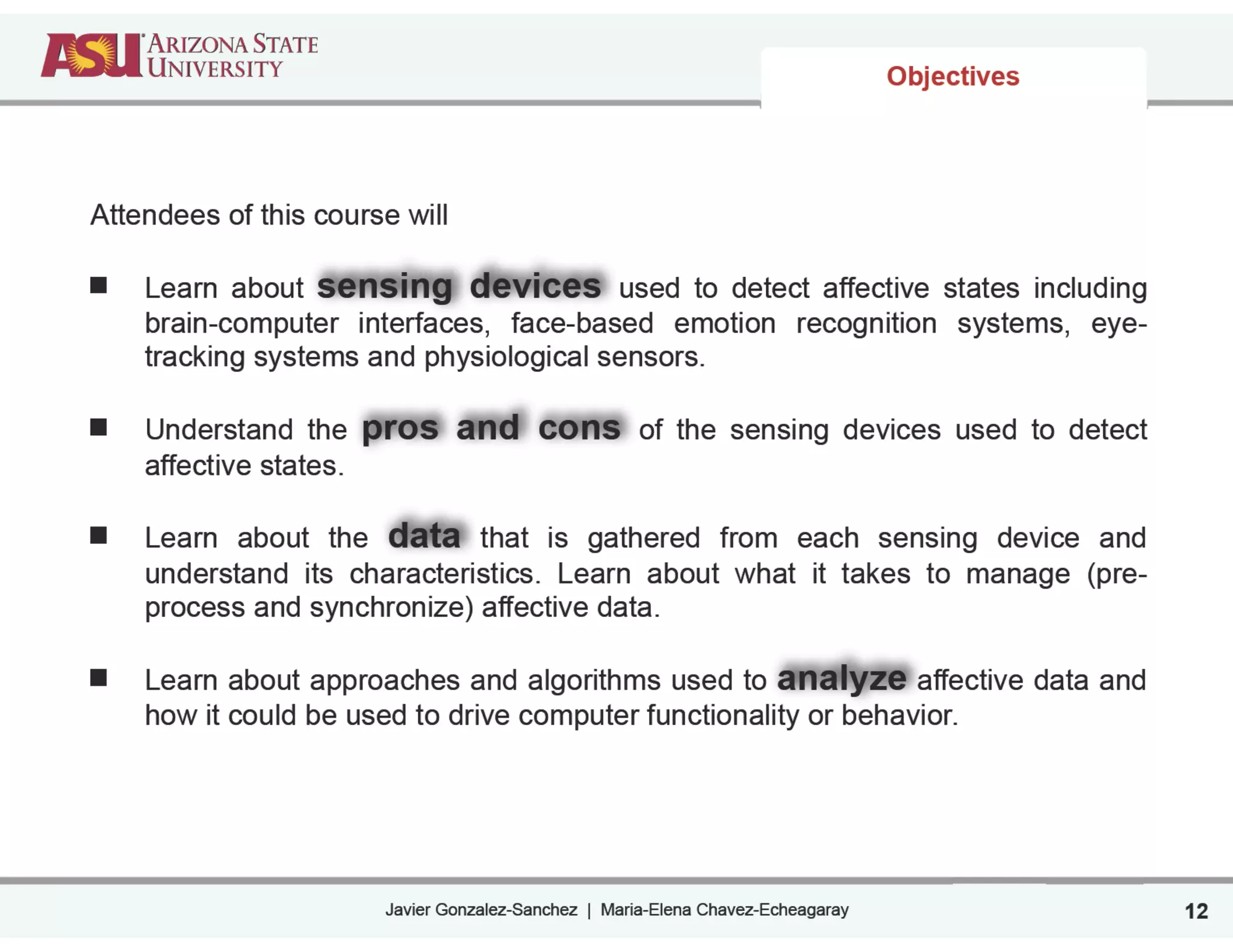 Javier Gonzalez-Sanchez | Maria-Elena Chavez-Echeagaray
Objectives
Attendees of this course will
!
Learn about sensing devices used to detect affective states including
brain-computer interfaces, face-based emotion recognition systems, eye-
tracking systems and physiological sensors.
!
Understand the pros and cons of the sensing devices used to detect
affective states.
!
Learn about the data that is gathered from each sensing device and
understand its characteristics. Learn about what it takes to manage (pre-
process and synchronize) affective data.
!
Learn about approaches and algorithms used to analyze affective data and
how it could be used to drive computer functionality or behavior.
12
 