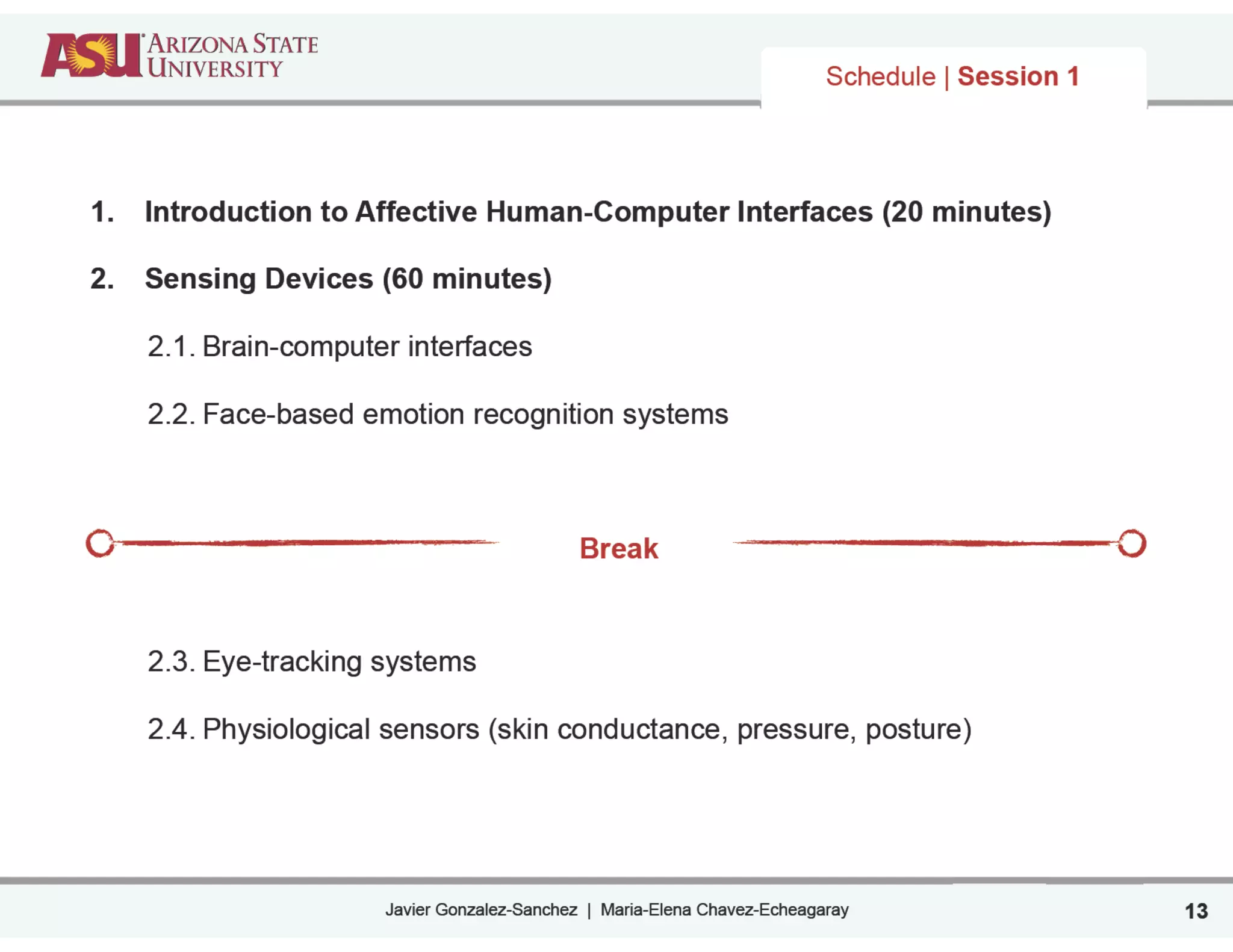 Javier Gonzalez-Sanchez | Maria-Elena Chavez-Echeagaray
Schedule | Session 1
1. Introduction to Affective Human-Computer Interfaces (20 minutes)
!
2. Sensing Devices (60 minutes)
!
2.1. Brain-computer interfaces
!
2.2. Face-based emotion recognition systems
!
!
Break
!
!
!
2.3. Eye-tracking systems
!
2.4. Physiological sensors (skin conductance, pressure, posture)
13
 