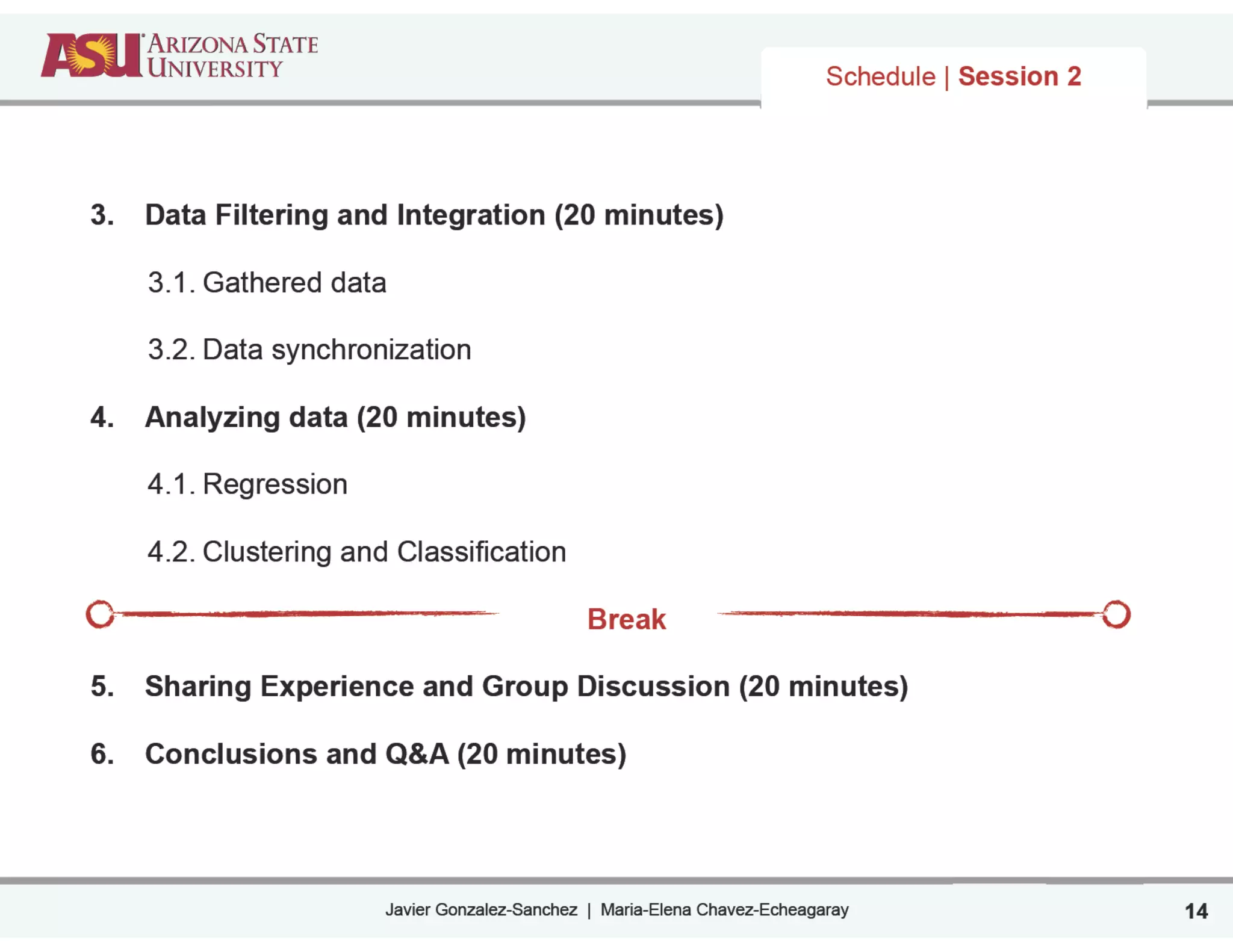 Javier Gonzalez-Sanchez | Maria-Elena Chavez-Echeagaray
Schedule | Session 2
3. Data Filtering and Integration (20 minutes)
!
3.1. Gathered data
!
3.2. Data synchronization
!
4. Analyzing data (20 minutes)
!
4.1. Regression
!
4.2. Clustering and Classification
!
Break
!
5. Sharing Experience and Group Discussion (20 minutes)
!
6. Conclusions and Q&A (20 minutes)
14
 