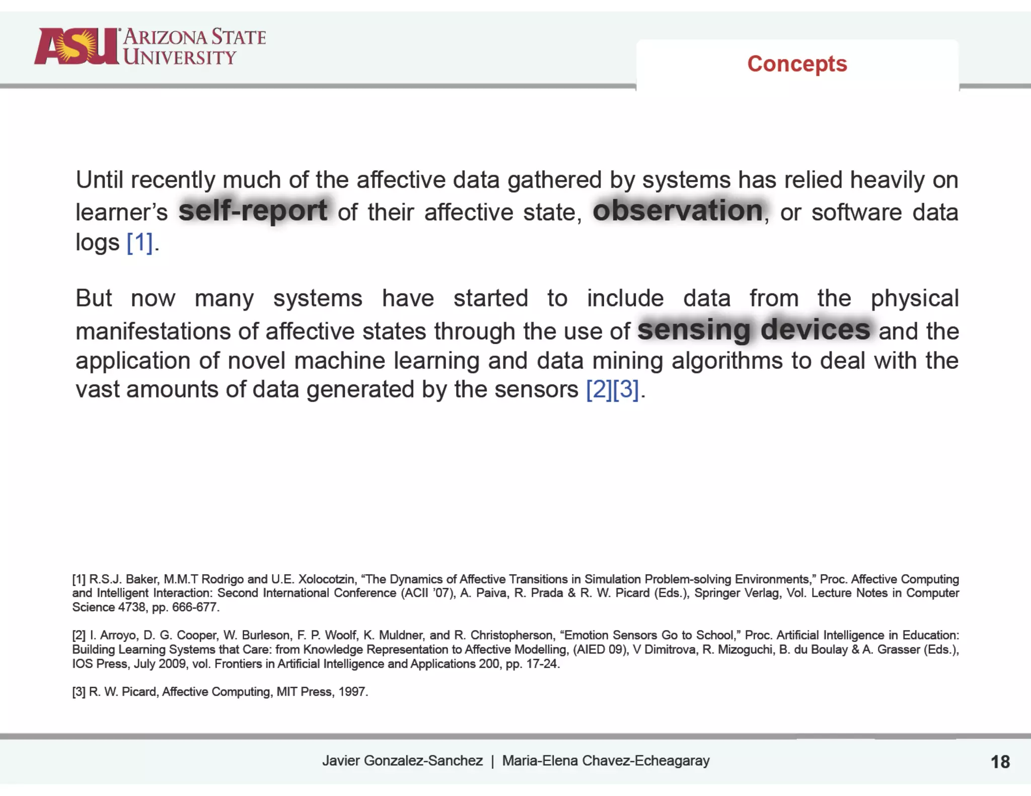 Javier Gonzalez-Sanchez | Maria-Elena Chavez-Echeagaray
Concepts
18
Until recently much of the affective data gathered by systems has relied heavily on
learner’s self-report of their affective state, observation, or software data
logs [1].
!
But now many systems have started to include data from the physical
manifestations of affective states through the use of sensing devices and the
application of novel machine learning and data mining algorithms to deal with the
vast amounts of data generated by the sensors [2][3].
!
!
!
!
!
!
!
!
!
[1] R.S.J. Baker, M.M.T Rodrigo and U.E. Xolocotzin, “The Dynamics of Affective Transitions in Simulation Problem-solving Environments,” Proc. Affective Computing
and Intelligent Interaction: Second International Conference (ACII ’07), A. Paiva, R. Prada & R. W. Picard (Eds.), Springer Verlag, Vol. Lecture Notes in Computer
Science 4738, pp. 666-677.
!
[2] I. Arroyo, D. G. Cooper, W. Burleson, F. P. Woolf, K. Muldner, and R. Christopherson, “Emotion Sensors Go to School,” Proc. Artificial Intelligence in Education:
Building Learning Systems that Care: from Knowledge Representation to Affective Modelling, (AIED 09), V Dimitrova, R. Mizoguchi, B. du Boulay & A. Grasser (Eds.),
IOS Press, July 2009, vol. Frontiers in Artificial Intelligence and Applications 200, pp. 17-24.
!
[3] R. W. Picard, Affective Computing, MIT Press, 1997.
 