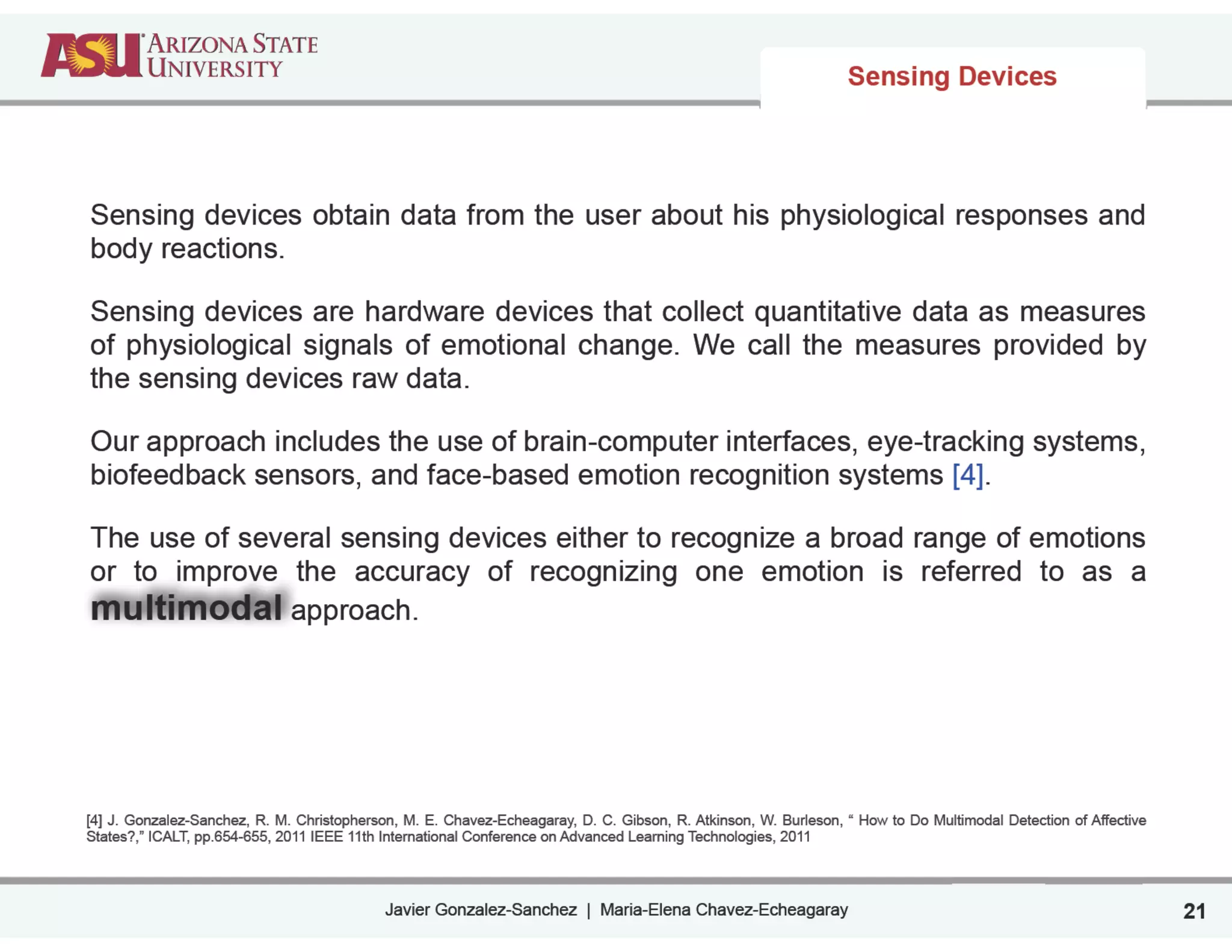 Javier Gonzalez-Sanchez | Maria-Elena Chavez-Echeagaray
Sensing Devices
21
Sensing devices obtain data from the user about his physiological responses and
body reactions.
Sensing devices are hardware devices that collect quantitative data as measures
of physiological signals of emotional change. We call the measures provided by
the sensing devices raw data.
Our approach includes the use of brain-computer interfaces, eye-tracking systems,
biofeedback sensors, and face-based emotion recognition systems [4].
The use of several sensing devices either to recognize a broad range of emotions
or to improve the accuracy of recognizing one emotion is referred to as a
multimodal approach.
!
!
!
!
[4] J. Gonzalez-Sanchez, R. M. Christopherson, M. E. Chavez-Echeagaray, D. C. Gibson, R. Atkinson, W. Burleson, “ How to Do Multimodal Detection of Affective
States?,” ICALT, pp.654-655, 2011 IEEE 11th International Conference on Advanced Learning Technologies, 2011
 