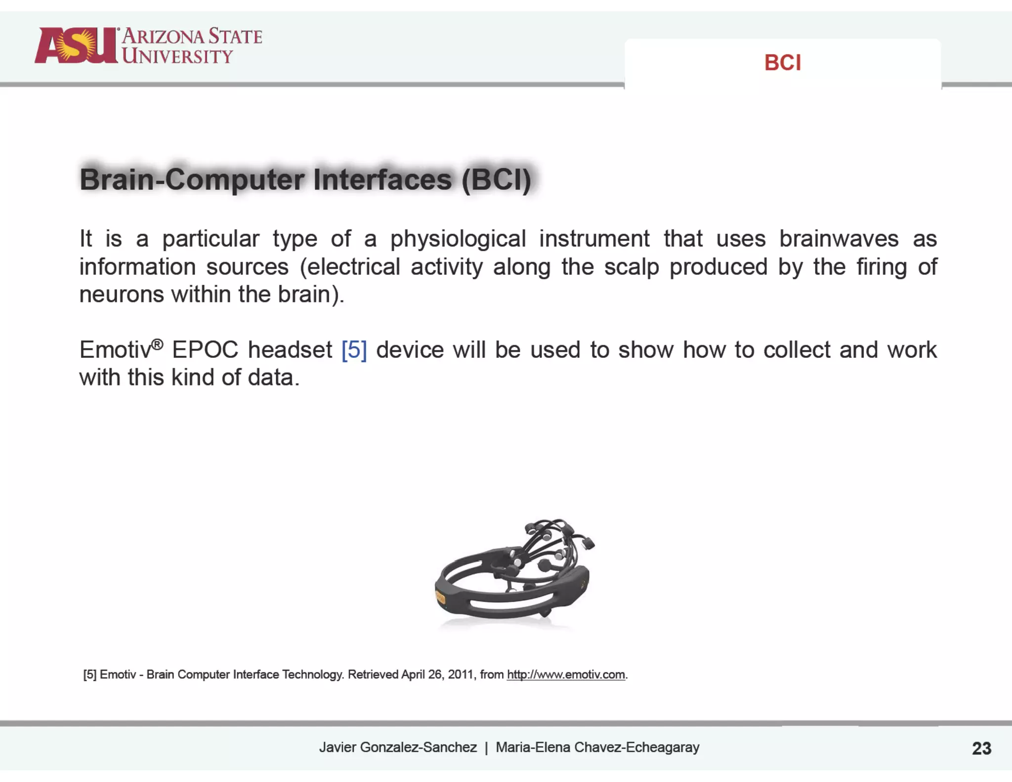 Javier Gonzalez-Sanchez | Maria-Elena Chavez-Echeagaray
BCI
Brain-Computer Interfaces (BCI)
!
It is a particular type of a physiological instrument that uses brainwaves as
information sources (electrical activity along the scalp produced by the firing of
neurons within the brain).
!
Emotiv® EPOC headset [5] device will be used to show how to collect and work
with this kind of data.
!
!
!
!
!
!
!
!
!
!
!
!
!
!
!
!
!
!
!
[5] Emotiv - Brain Computer Interface Technology. Retrieved April 26, 2011, from http://www.emotiv.com.
23
 