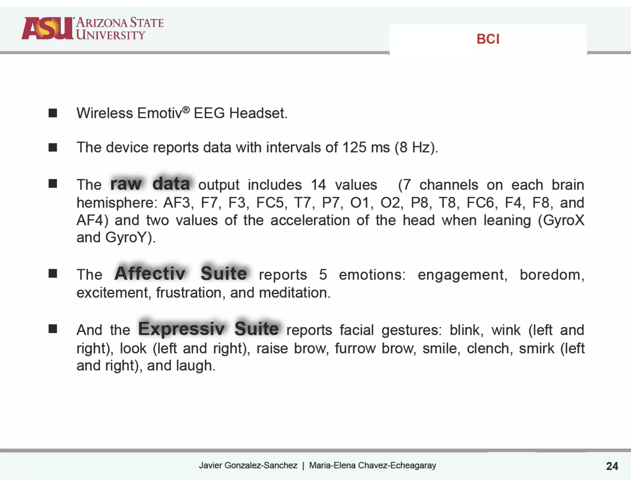 Javier Gonzalez-Sanchez | Maria-Elena Chavez-Echeagaray
BCI
Wireless Emotiv® EEG Headset.
!
The device reports data with intervals of 125 ms (8 Hz).
!
The raw data output includes 14 values (7 channels on each brain
hemisphere: AF3, F7, F3, FC5, T7, P7, O1, O2, P8, T8, FC6, F4, F8, and
AF4) and two values of the acceleration of the head when leaning (GyroX
and GyroY).
!
The Affectiv Suite reports 5 emotions: engagement, boredom,
excitement, frustration, and meditation.
!
And the Expressiv Suite reports facial gestures: blink, wink (left and
right), look (left and right), raise brow, furrow brow, smile, clench, smirk (left
and right), and laugh.
!
!
24
 