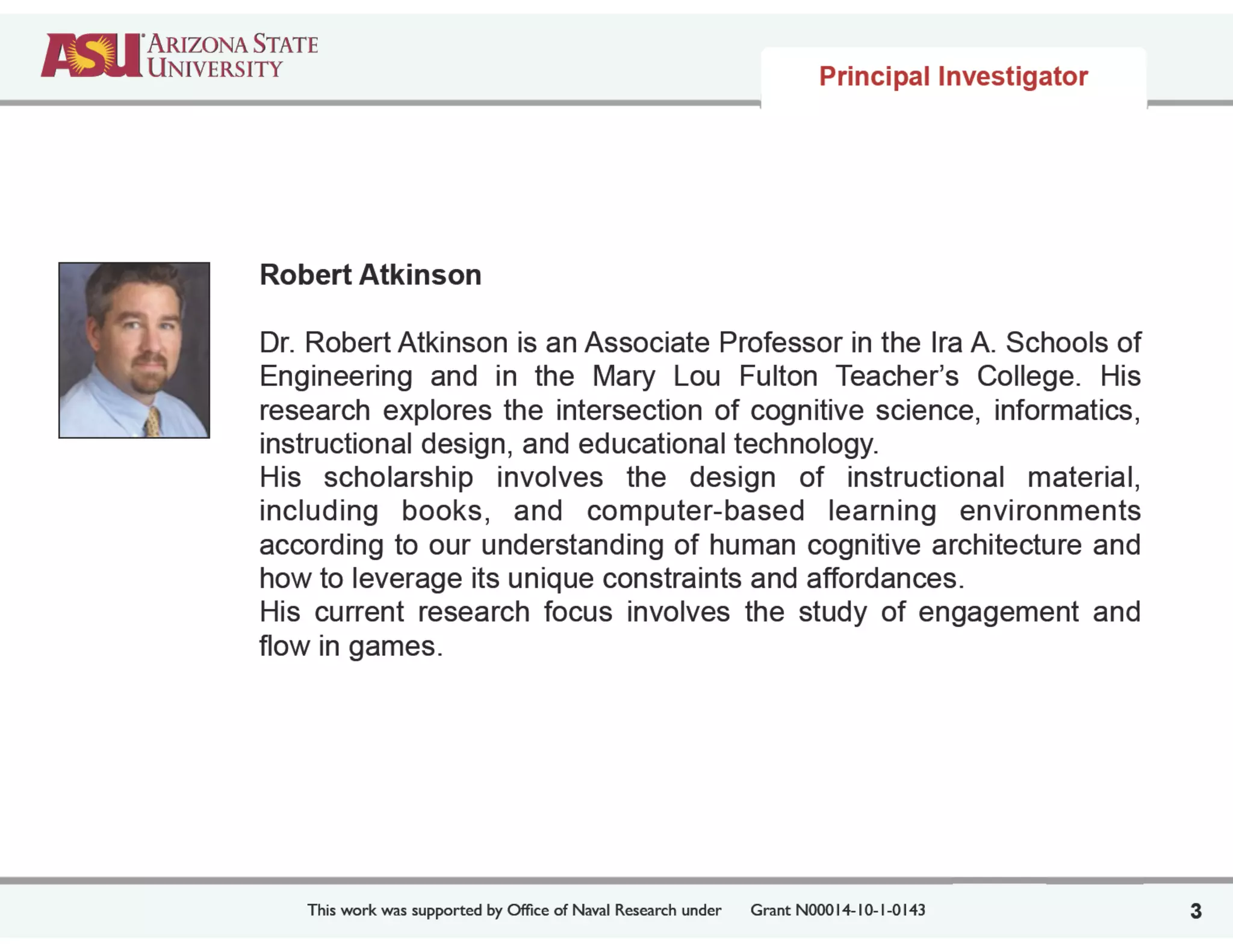 This work was supported by Ofﬁce of Naval Research under	

 Grant N00014-10-1-0143
Robert Atkinson
!
Dr. Robert Atkinson is an Associate Professor in the Ira A. Schools of
Engineering and in the Mary Lou Fulton Teacher’s College. His
research explores the intersection of cognitive science, informatics,
instructional design, and educational technology.
His scholarship involves the design of instructional material,
including books, and computer-based learning environments
according to our understanding of human cognitive architecture and
how to leverage its unique constraints and affordances.
His current research focus involves the study of engagement and
flow in games.
3
Principal Investigator
 