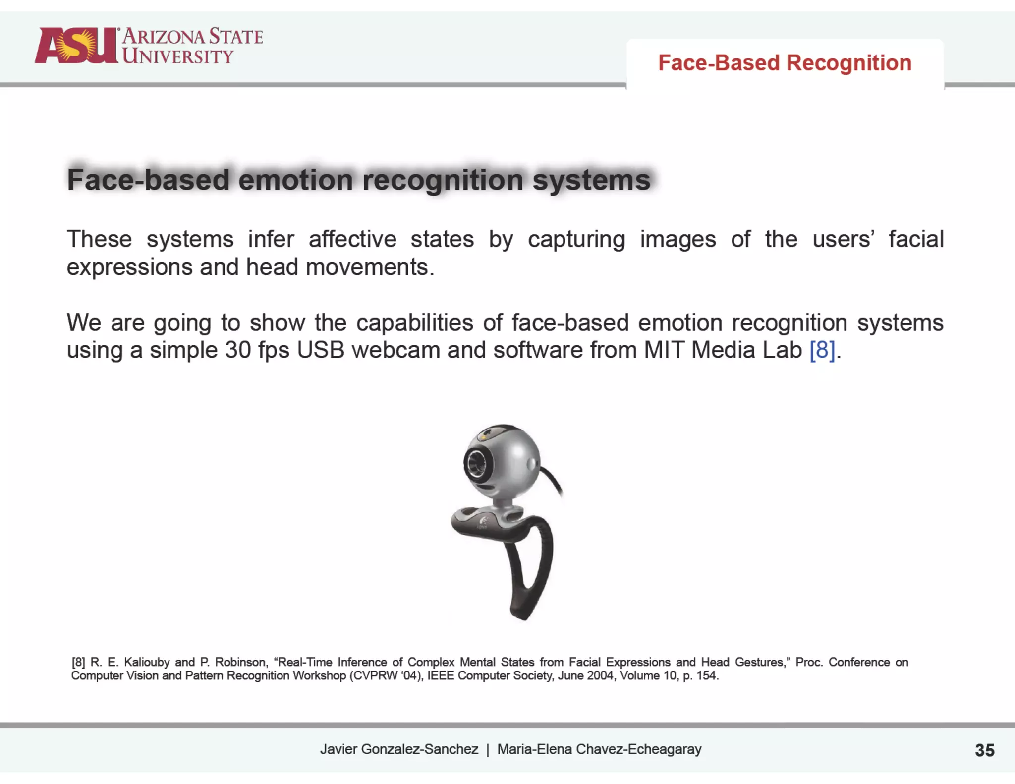 Javier Gonzalez-Sanchez | Maria-Elena Chavez-Echeagaray
Face-Based Recognition
Face-based emotion recognition systems
!
These systems infer affective states by capturing images of the users’ facial
expressions and head movements.
!
We are going to show the capabilities of face-based emotion recognition systems
using a simple 30 fps USB webcam and software from MIT Media Lab [8].
!
!
!
!
!
!
!
!
!
!
!
!
[8] R. E. Kaliouby and P. Robinson, “Real-Time Inference of Complex Mental States from Facial Expressions and Head Gestures,” Proc. Conference on
Computer Vision and Pattern Recognition Workshop (CVPRW ‘04), IEEE Computer Society, June 2004, Volume 10, p. 154.
35
 