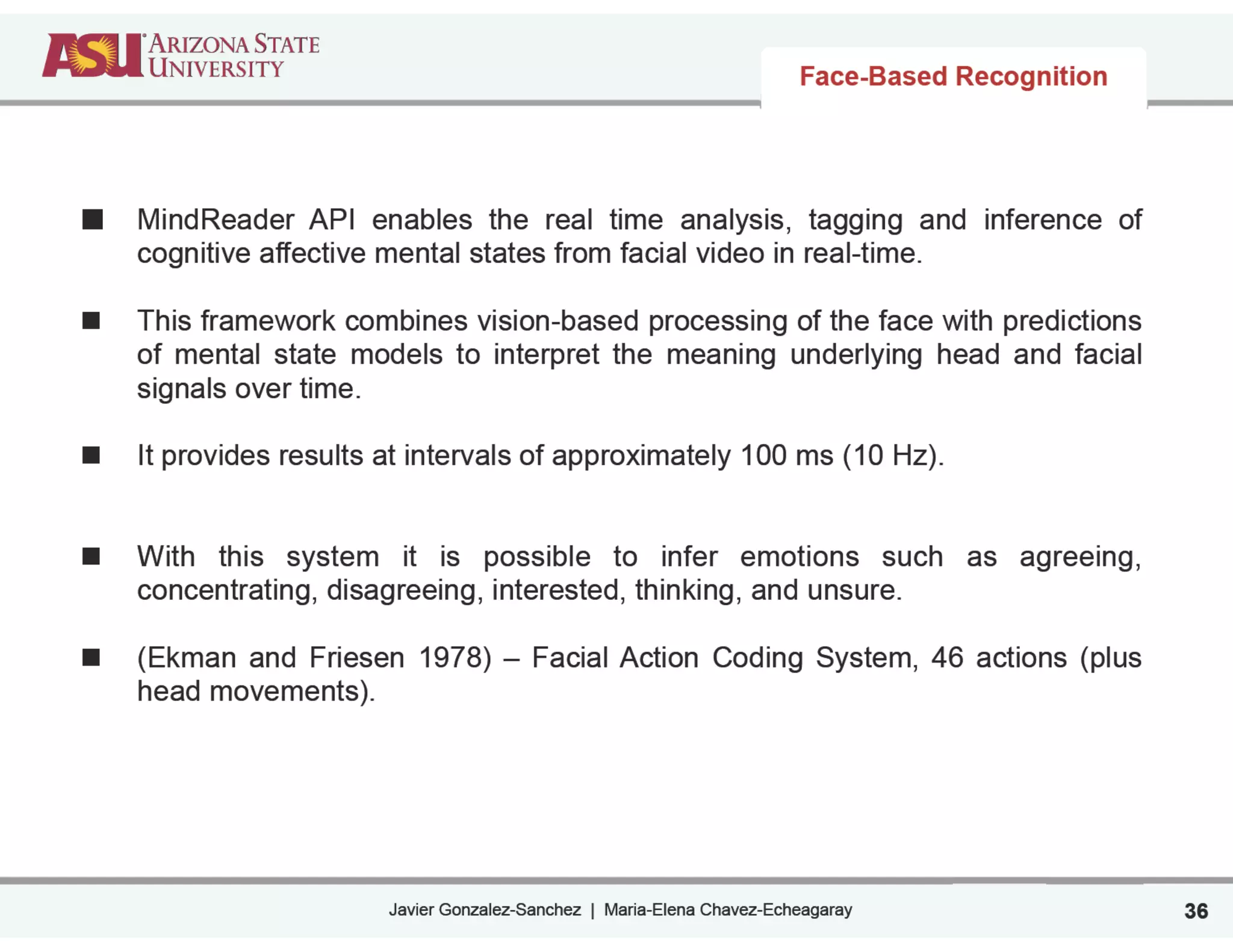 Javier Gonzalez-Sanchez | Maria-Elena Chavez-Echeagaray
Face-Based Recognition
MindReader API enables the real time analysis, tagging and inference of
cognitive affective mental states from facial video in real-time.
!
This framework combines vision-based processing of the face with predictions
of mental state models to interpret the meaning underlying head and facial
signals over time.
!
It provides results at intervals of approximately 100 ms (10 Hz).
!
!
With this system it is possible to infer emotions such as agreeing,
concentrating, disagreeing, interested, thinking, and unsure.
!
(Ekman and Friesen 1978) – Facial Action Coding System, 46 actions (plus
head movements).
36
 