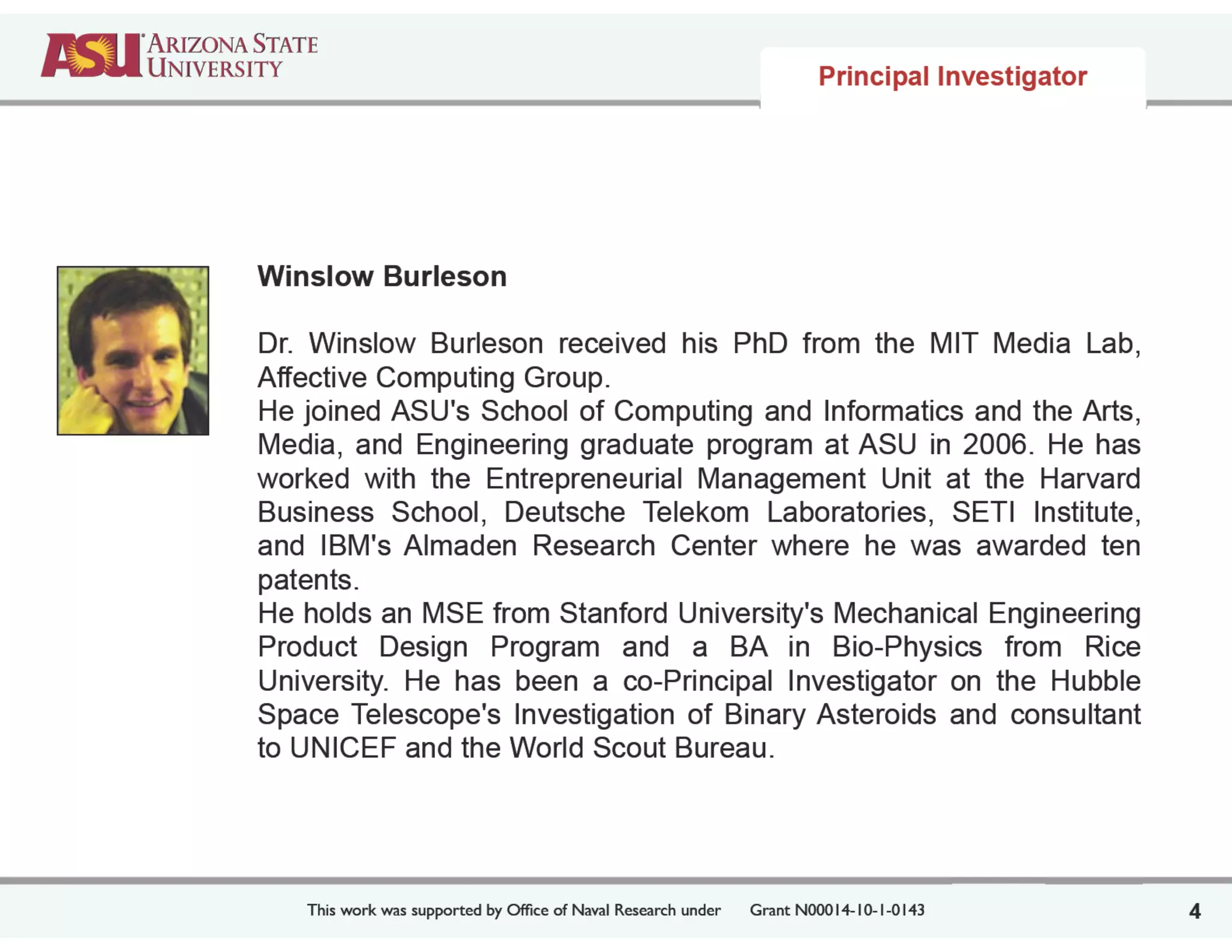 This work was supported by Ofﬁce of Naval Research under	

 Grant N00014-10-1-0143
Winslow Burleson
!
Dr. Winslow Burleson received his PhD from the MIT Media Lab,
Affective Computing Group.
He joined ASU's School of Computing and Informatics and the Arts,
Media, and Engineering graduate program at ASU in 2006. He has
worked with the Entrepreneurial Management Unit at the Harvard
Business School, Deutsche Telekom Laboratories, SETI Institute,
and IBM's Almaden Research Center where he was awarded ten
patents.
He holds an MSE from Stanford University's Mechanical Engineering
Product Design Program and a BA in Bio-Physics from Rice
University. He has been a co-Principal Investigator on the Hubble
Space Telescope's Investigation of Binary Asteroids and consultant
to UNICEF and the World Scout Bureau.
4
Principal Investigator
 