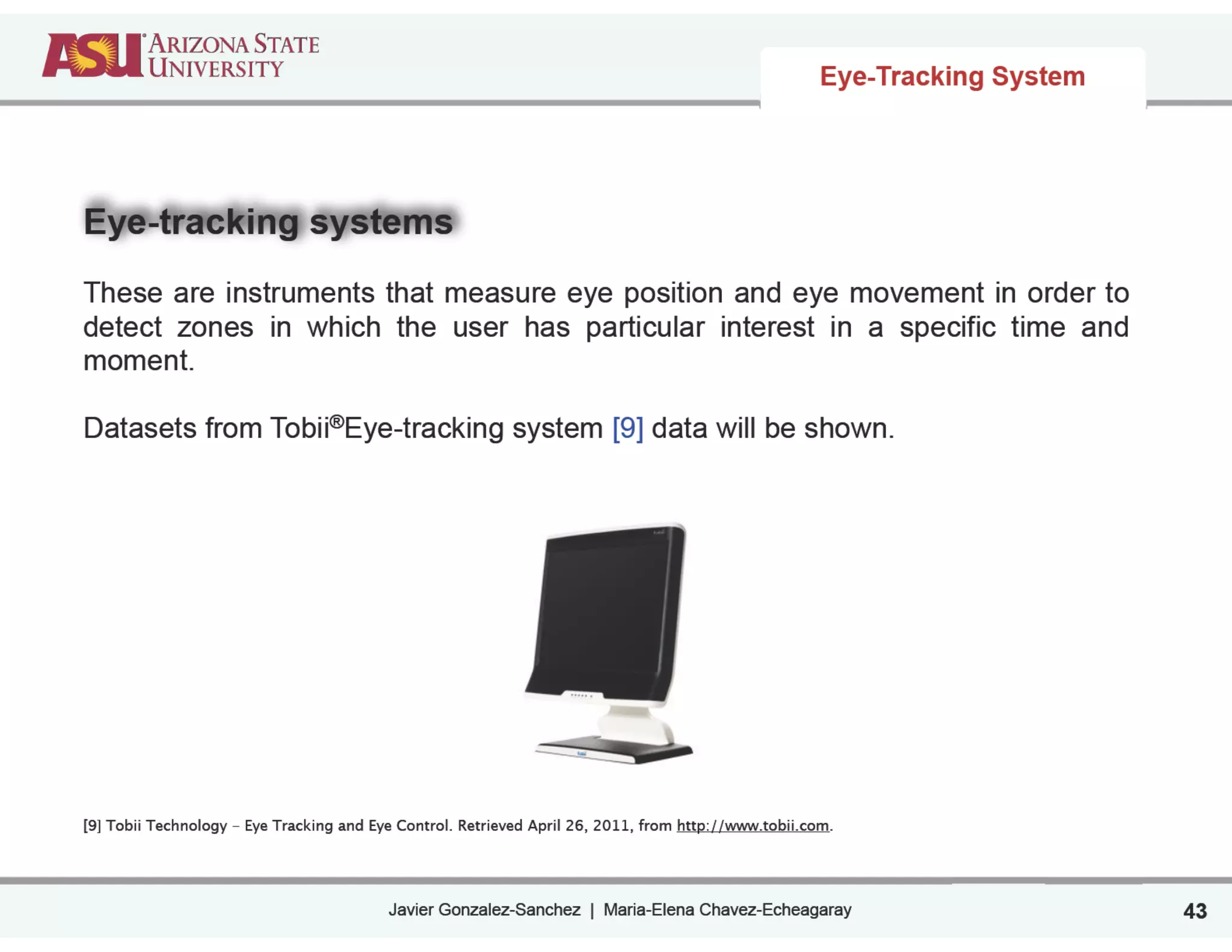 Javier Gonzalez-Sanchez | Maria-Elena Chavez-Echeagaray
Eye-tracking systems
!
These are instruments that measure eye position and eye movement in order to
detect zones in which the user has particular interest in a specific time and
moment.
!
Datasets from Tobii®Eye-tracking system [9] data will be shown.
!
!
!
!
!
!
!
!
!
!
!
[9] Tobii Technology - Eye Tracking and Eye Control. Retrieved April 26, 2011, from http://www.tobii.com.
Eye-Tracking System
43
 