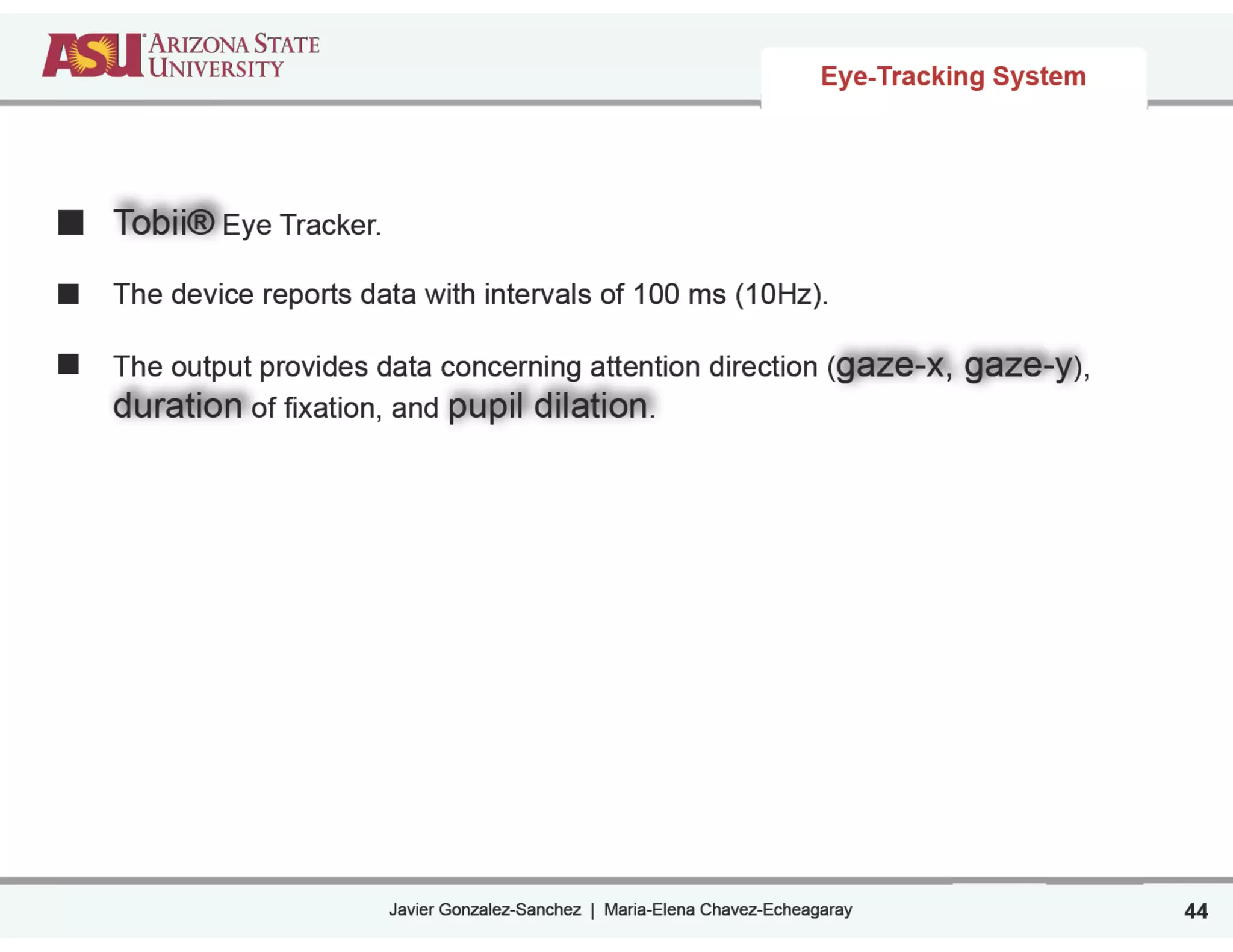 Javier Gonzalez-Sanchez | Maria-Elena Chavez-Echeagaray
Eye-Tracking System
Tobii® Eye Tracker.
!
The device reports data with intervals of 100 ms (10Hz).
!
The output provides data concerning attention direction (gaze-x, gaze-y),
duration of fixation, and pupil dilation.
44
 
