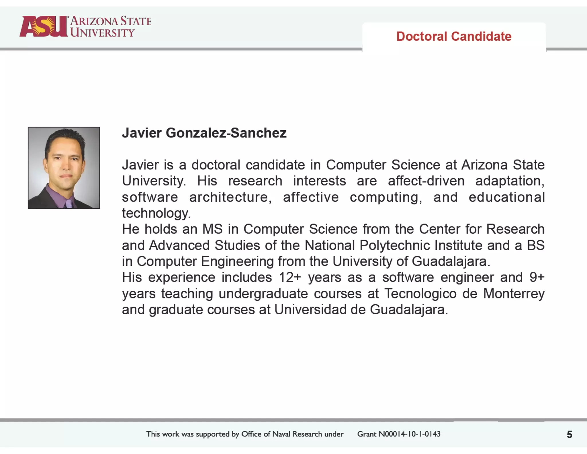 This work was supported by Ofﬁce of Naval Research under	

 Grant N00014-10-1-0143
Javier Gonzalez-Sanchez
!
Javier is a doctoral candidate in Computer Science at Arizona State
University. His research interests are affect-driven adaptation,
software architecture, affective computing, and educational
technology.
He holds an MS in Computer Science from the Center for Research
and Advanced Studies of the National Polytechnic Institute and a BS
in Computer Engineering from the University of Guadalajara.
His experience includes 12+ years as a software engineer and 9+
years teaching undergraduate courses at Tecnologico de Monterrey
and graduate courses at Universidad de Guadalajara.
5
Doctoral Candidate
 