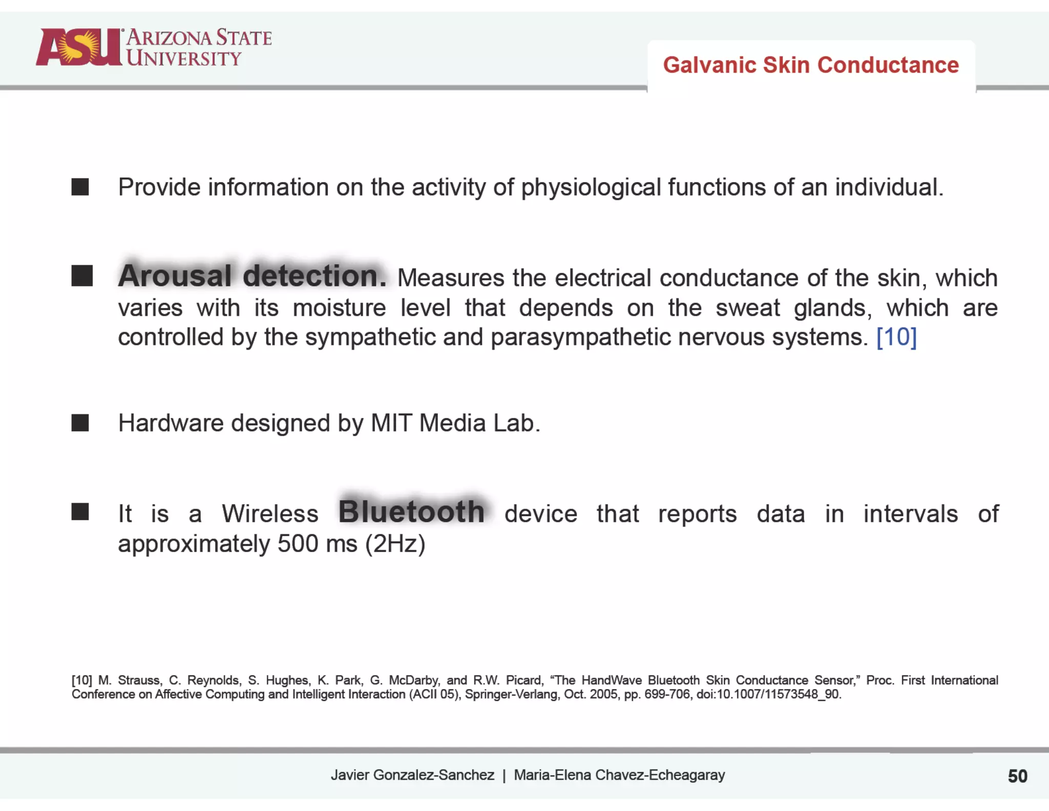 Javier Gonzalez-Sanchez | Maria-Elena Chavez-Echeagaray
Galvanic Skin Conductance
Provide information on the activity of physiological functions of an individual.
!
!
Arousal detection. Measures the electrical conductance of the skin, which
varies with its moisture level that depends on the sweat glands, which are
controlled by the sympathetic and parasympathetic nervous systems. [10]
!
!
Hardware designed by MIT Media Lab.
!
!
It is a Wireless Bluetooth device that reports data in intervals of
approximately 500 ms (2Hz)
!
!
!
!
[10] M. Strauss, C. Reynolds, S. Hughes, K. Park, G. McDarby, and R.W. Picard, “The HandWave Bluetooth Skin Conductance Sensor,” Proc. First International
Conference on Affective Computing and Intelligent Interaction (ACII 05), Springer-Verlang, Oct. 2005, pp. 699-706, doi:10.1007/11573548_90.
50
 