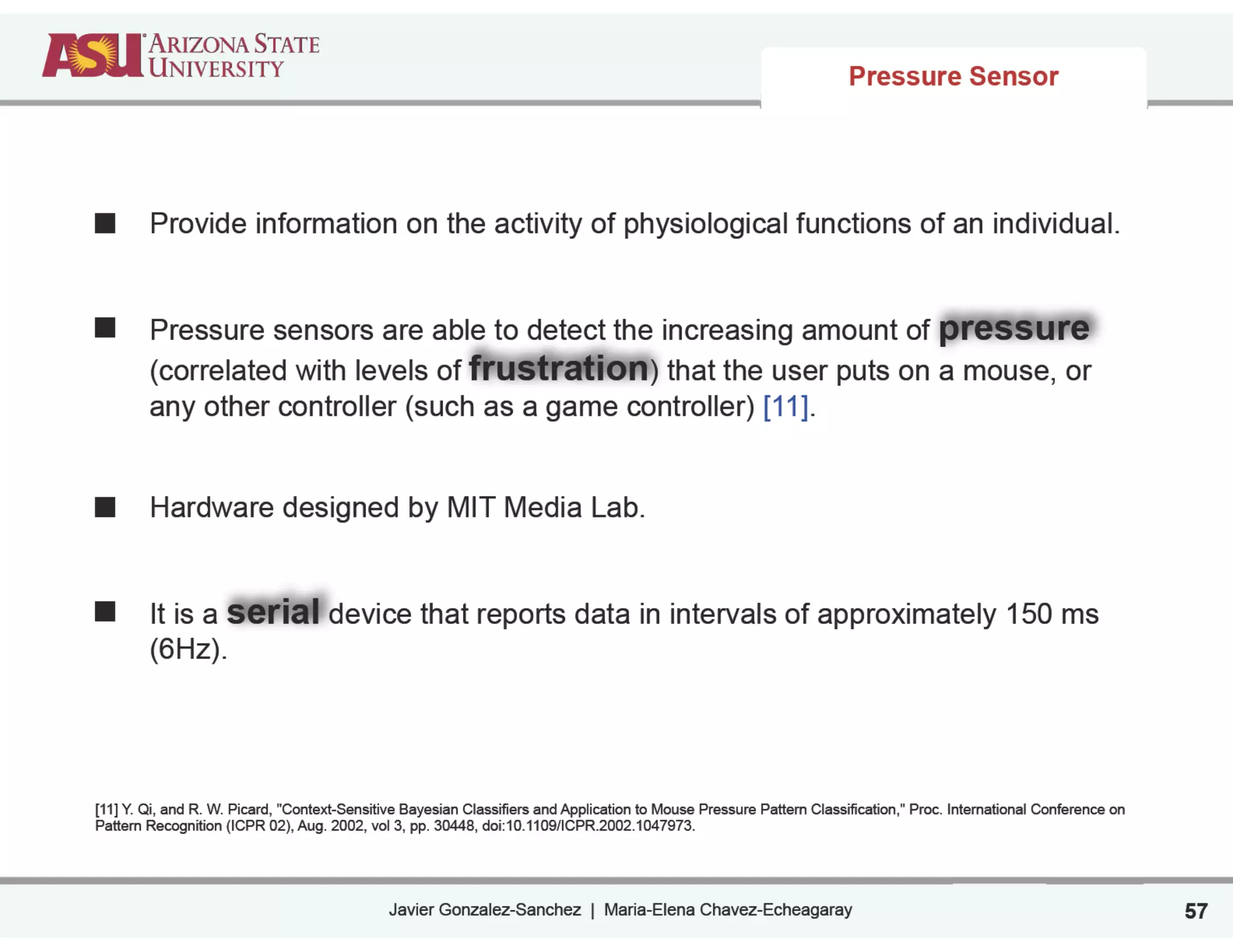 Javier Gonzalez-Sanchez | Maria-Elena Chavez-Echeagaray
Pressure Sensor
Provide information on the activity of physiological functions of an individual.
!
!
Pressure sensors are able to detect the increasing amount of pressure
(correlated with levels of frustration) that the user puts on a mouse, or
any other controller (such as a game controller) [11].
!
!
Hardware designed by MIT Media Lab.
!
!
It is a serial device that reports data in intervals of approximately 150 ms
(6Hz).
!
!
!
!
[11] Y. Qi, and R. W. Picard, "Context-Sensitive Bayesian Classifiers and Application to Mouse Pressure Pattern Classification," Proc. International Conference on
Pattern Recognition (ICPR 02), Aug. 2002, vol 3, pp. 30448, doi:10.1109/ICPR.2002.1047973.
57
 