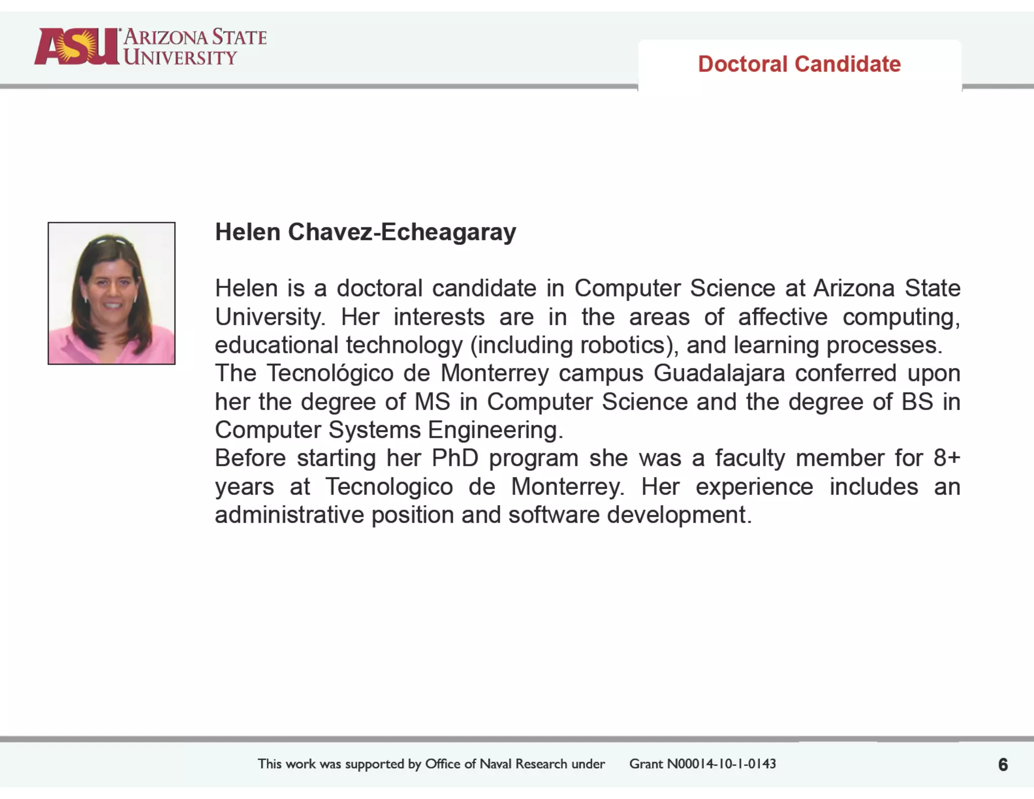 This work was supported by Ofﬁce of Naval Research under	

 Grant N00014-10-1-0143
Helen Chavez-Echeagaray
!
Helen is a doctoral candidate in Computer Science at Arizona State
University. Her interests are in the areas of affective computing,
educational technology (including robotics), and learning processes.
The Tecnológico de Monterrey campus Guadalajara conferred upon
her the degree of MS in Computer Science and the degree of BS in
Computer Systems Engineering.
Before starting her PhD program she was a faculty member for 8+
years at Tecnologico de Monterrey. Her experience includes an
administrative position and software development.
6
Doctoral Candidate
 