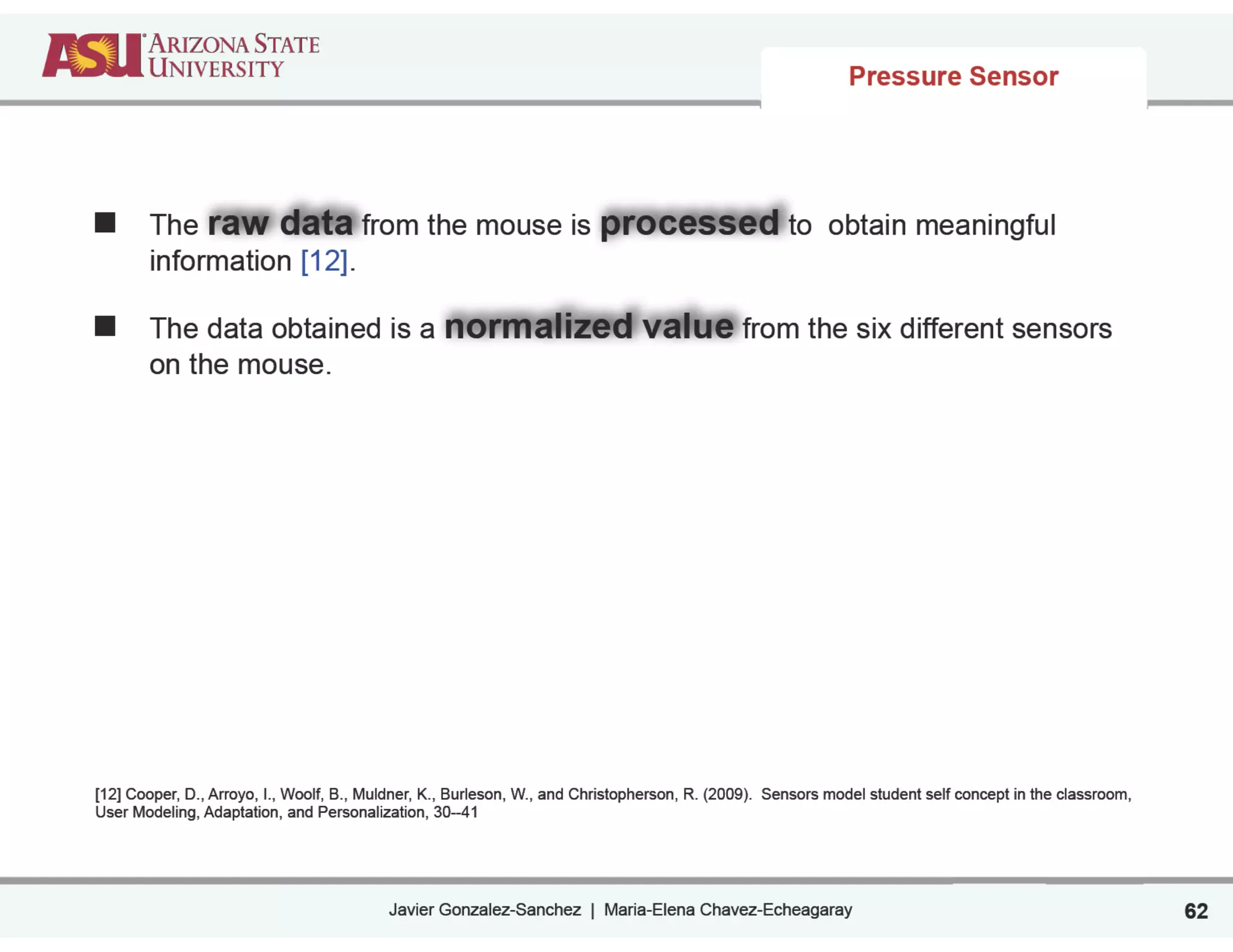 Javier Gonzalez-Sanchez | Maria-Elena Chavez-Echeagaray 62
Pressure Sensor
The raw data from the mouse is processed to obtain meaningful
information [12].
The data obtained is a normalized value from the six different sensors
on the mouse.
!
!
!
!
!
!
[12] Cooper, D., Arroyo, I., Woolf, B., Muldner, K., Burleson, W., and Christopherson, R. (2009). Sensors model student self concept in the classroom,
User Modeling, Adaptation, and Personalization, 30--41
 