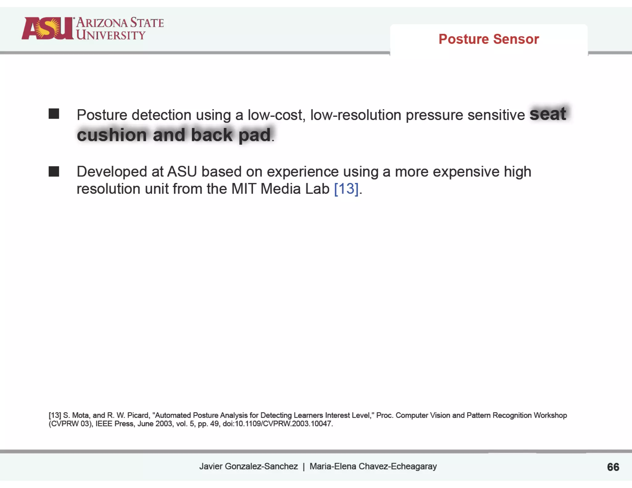 Javier Gonzalez-Sanchez | Maria-Elena Chavez-Echeagaray
Posture detection using a low-cost, low-resolution pressure sensitive seat
cushion and back pad.
!
Developed at ASU based on experience using a more expensive high
resolution unit from the MIT Media Lab [13].
!
!
!
!
!
!
!
!
!
[13] S. Mota, and R. W. Picard, "Automated Posture Analysis for Detecting Learners Interest Level," Proc. Computer Vision and Pattern Recognition Workshop
(CVPRW 03), IEEE Press, June 2003, vol. 5, pp. 49, doi:10.1109/CVPRW.2003.10047.
Posture Sensor
66
 