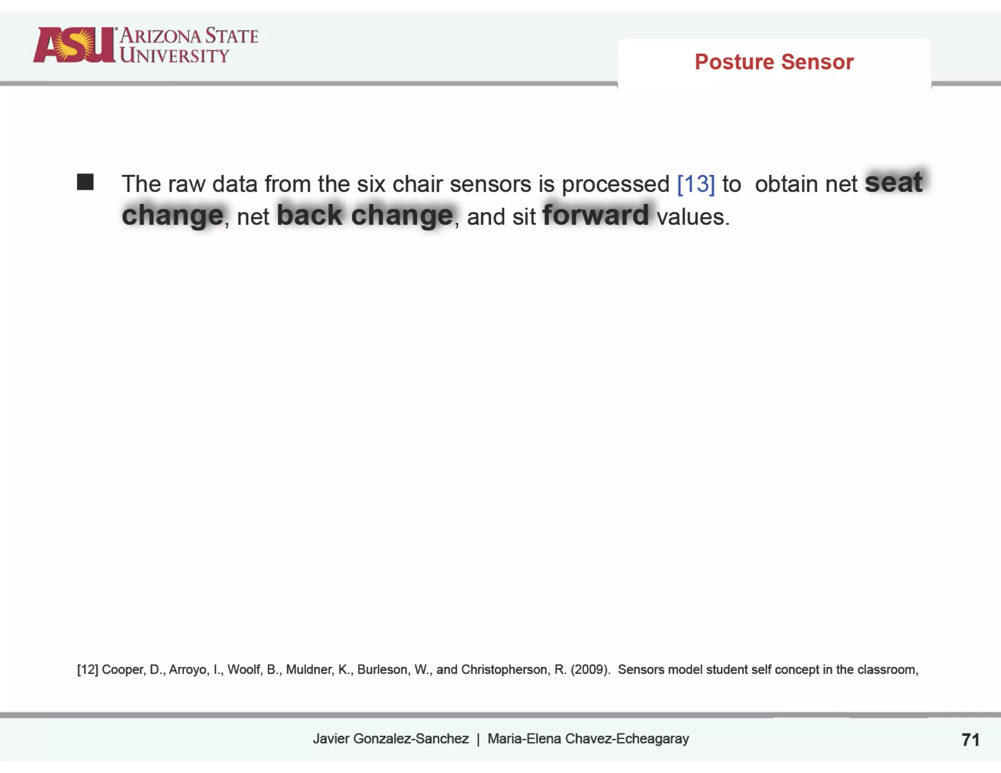Javier Gonzalez-Sanchez | Maria-Elena Chavez-Echeagaray 71
Posture Sensor
The raw data from the six chair sensors is processed [13] to obtain net seat
change, net back change, and sit forward values.
!
!
!
!
!
!
!
!
[12] Cooper, D., Arroyo, I., Woolf, B., Muldner, K., Burleson, W., and Christopherson, R. (2009). Sensors model student self concept in the classroom,
 