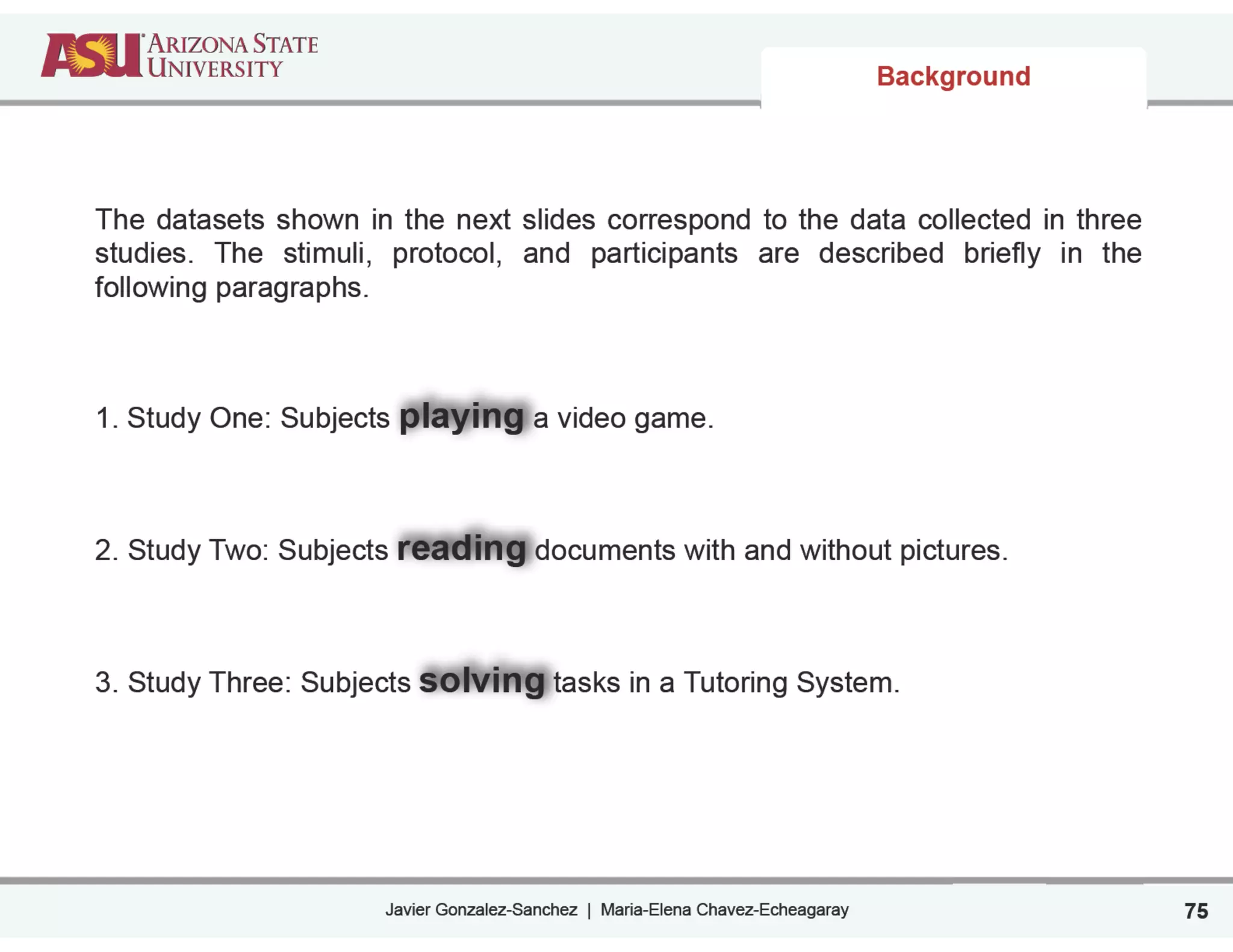 Javier Gonzalez-Sanchez | Maria-Elena Chavez-Echeagaray
Background
75
The datasets shown in the next slides correspond to the data collected in three
studies. The stimuli, protocol, and participants are described briefly in the
following paragraphs.
!
1. Study One: Subjects playing a video game.
!
2. Study Two: Subjects reading documents with and without pictures.
!
3. Study Three: Subjects solving tasks in a Tutoring System.
 