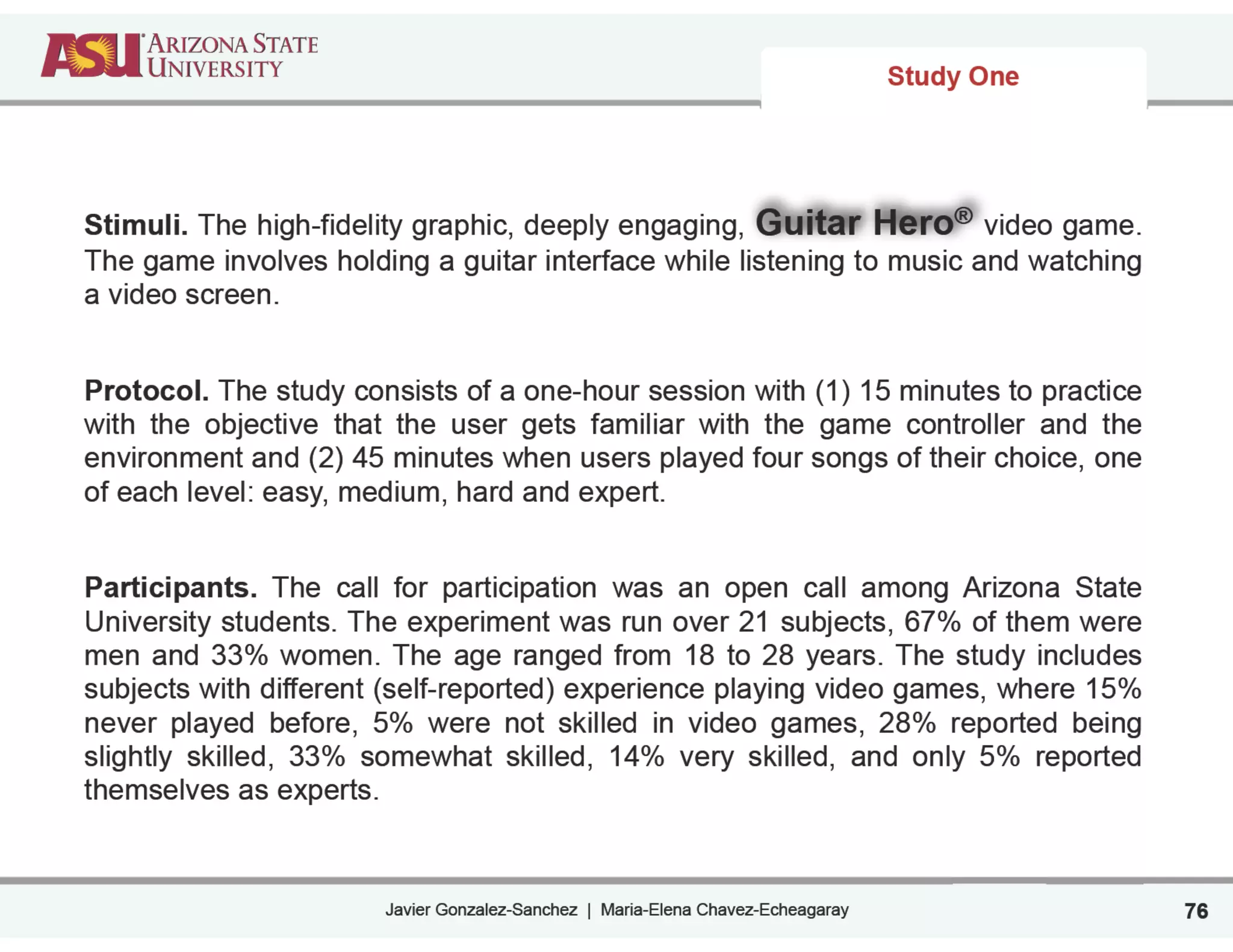 Javier Gonzalez-Sanchez | Maria-Elena Chavez-Echeagaray
Study One
76
Stimuli. The high-fidelity graphic, deeply engaging, Guitar Hero® video game.
The game involves holding a guitar interface while listening to music and watching
a video screen.
!
Protocol. The study consists of a one-hour session with (1) 15 minutes to practice
with the objective that the user gets familiar with the game controller and the
environment and (2) 45 minutes when users played four songs of their choice, one
of each level: easy, medium, hard and expert.
!
Participants. The call for participation was an open call among Arizona State
University students. The experiment was run over 21 subjects, 67% of them were
men and 33% women. The age ranged from 18 to 28 years. The study includes
subjects with different (self-reported) experience playing video games, where 15%
never played before, 5% were not skilled in video games, 28% reported being
slightly skilled, 33% somewhat skilled, 14% very skilled, and only 5% reported
themselves as experts.
 