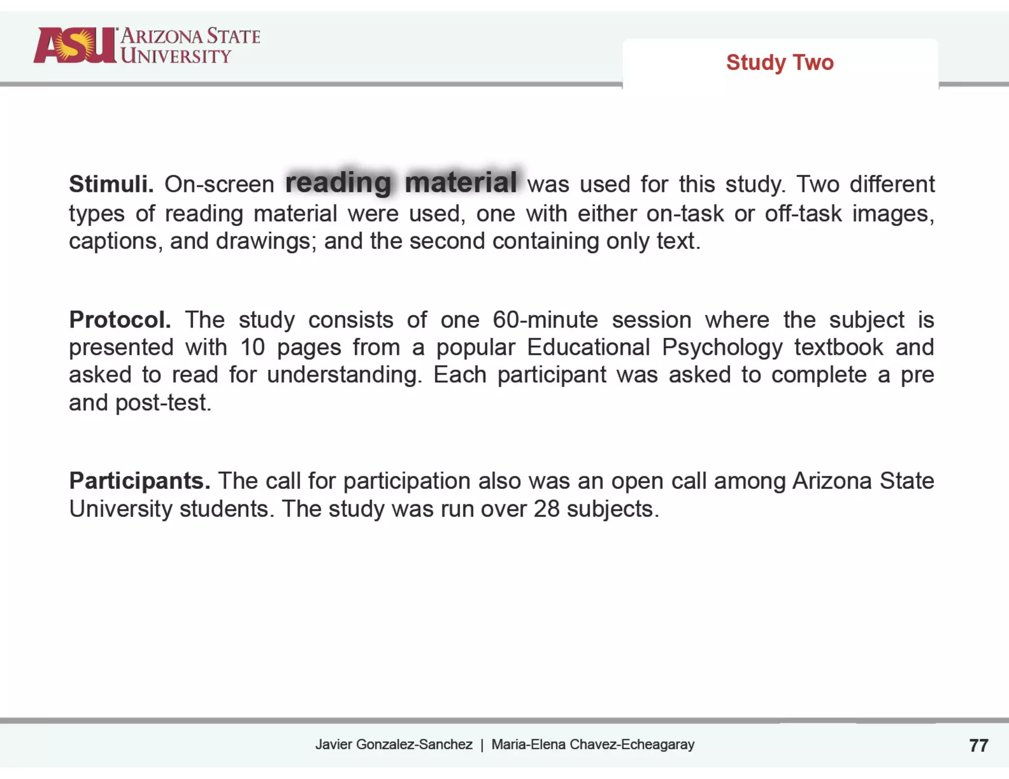 Javier Gonzalez-Sanchez | Maria-Elena Chavez-Echeagaray
Study Two
77
Stimuli. On-screen reading material was used for this study. Two different
types of reading material were used, one with either on-task or off-task images,
captions, and drawings; and the second containing only text.
!
Protocol. The study consists of one 60-minute session where the subject is
presented with 10 pages from a popular Educational Psychology textbook and
asked to read for understanding. Each participant was asked to complete a pre
and post-test.
!
Participants. The call for participation also was an open call among Arizona State
University students. The study was run over 28 subjects.
!
 
