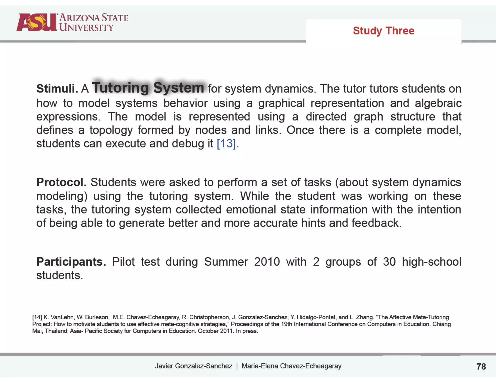 Javier Gonzalez-Sanchez | Maria-Elena Chavez-Echeagaray
Study Three
78
Stimuli. A Tutoring System for system dynamics. The tutor tutors students on
how to model systems behavior using a graphical representation and algebraic
expressions. The model is represented using a directed graph structure that
defines a topology formed by nodes and links. Once there is a complete model,
students can execute and debug it [13].
!
Protocol. Students were asked to perform a set of tasks (about system dynamics
modeling) using the tutoring system. While the student was working on these
tasks, the tutoring system collected emotional state information with the intention
of being able to generate better and more accurate hints and feedback.
!
Participants. Pilot test during Summer 2010 with 2 groups of 30 high-school
students.
!
!
[14] K. VanLehn, W. Burleson, M.E. Chavez-Echeagaray, R. Christopherson, J. Gonzalez-Sanchez, Y. Hidalgo-Pontet, and L. Zhang. “The Affective Meta-Tutoring
Project: How to motivate students to use effective meta-cognitive strategies,” Proceedings of the 19th International Conference on Computers in Education. Chiang
Mai, Thailand: Asia- Pacific Society for Computers in Education. October 2011. In press.
 