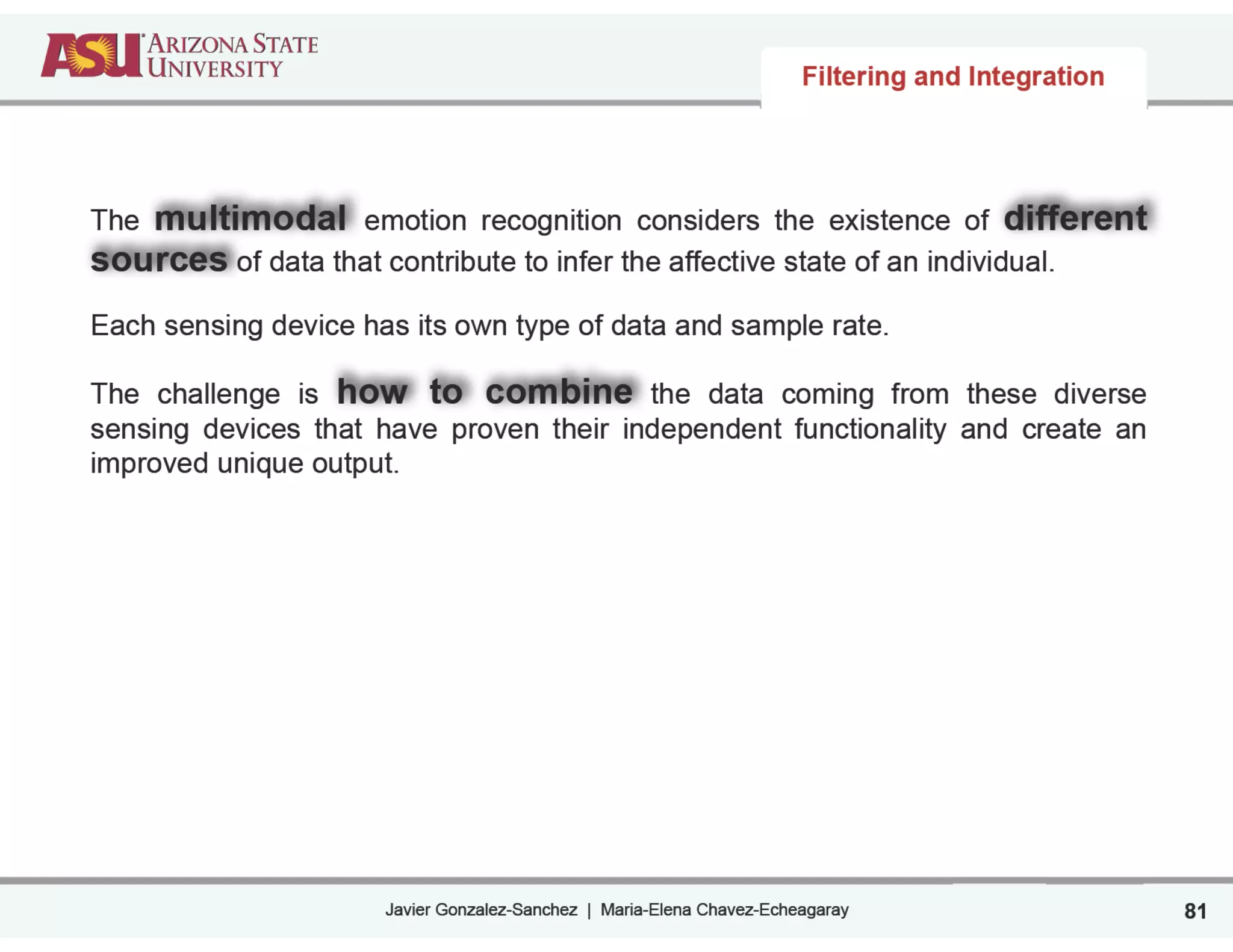 Javier Gonzalez-Sanchez | Maria-Elena Chavez-Echeagaray
Filtering and Integration
81
The multimodal emotion recognition considers the existence of different
sources of data that contribute to infer the affective state of an individual.
Each sensing device has its own type of data and sample rate.
The challenge is how to combine the data coming from these diverse
sensing devices that have proven their independent functionality and create an
improved unique output.
 