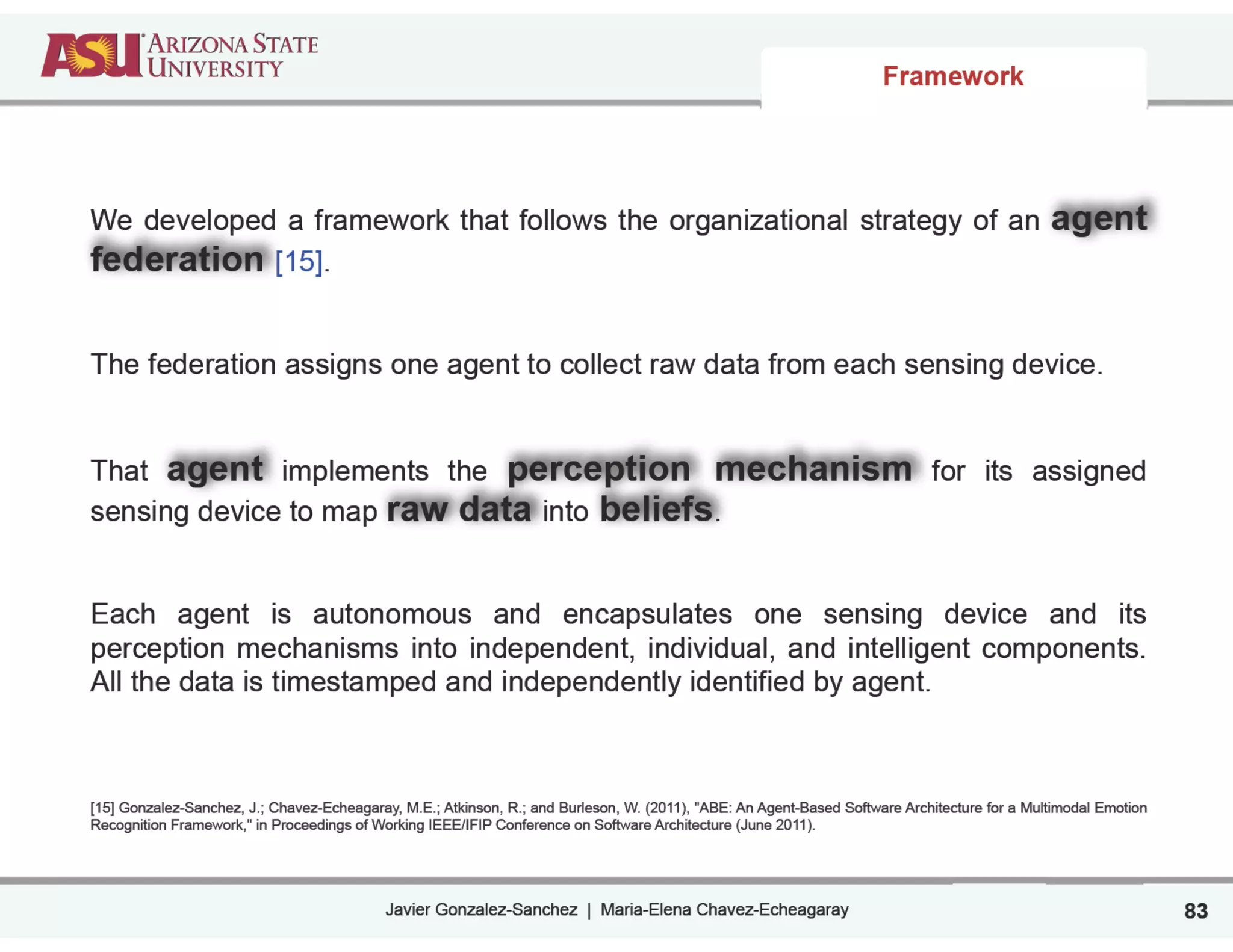 Javier Gonzalez-Sanchez | Maria-Elena Chavez-Echeagaray
Framework
83
We developed a framework that follows the organizational strategy of an agent
federation [15].
!
!
The federation assigns one agent to collect raw data from each sensing device.
!
!
That agent implements the perception mechanism for its assigned
sensing device to map raw data into beliefs.
!
!
Each agent is autonomous and encapsulates one sensing device and its
perception mechanisms into independent, individual, and intelligent components.
All the data is timestamped and independently identified by agent.
!
!
!
[15] Gonzalez-Sanchez, J.; Chavez-Echeagaray, M.E.; Atkinson, R.; and Burleson, W. (2011), "ABE: An Agent-Based Software Architecture for a Multimodal Emotion
Recognition Framework," in Proceedings of Working IEEE/IFIP Conference on Software Architecture (June 2011).
 