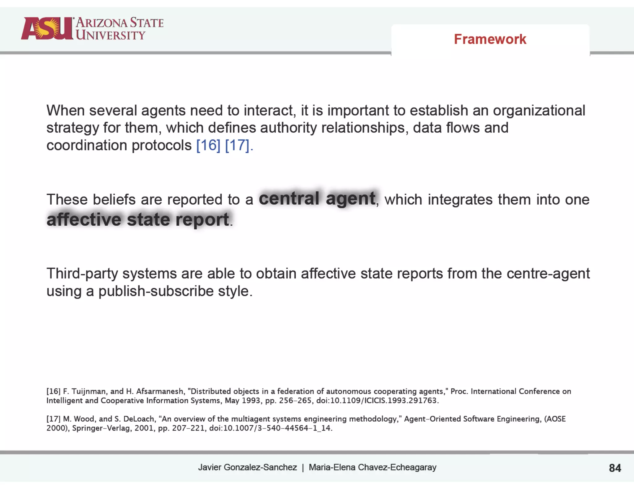 Javier Gonzalez-Sanchez | Maria-Elena Chavez-Echeagaray
Framework
84
When several agents need to interact, it is important to establish an organizational
strategy for them, which defines authority relationships, data flows and
coordination protocols [16] [17].
!
!
These beliefs are reported to a central agent, which integrates them into one
affective state report.
!
!
Third-party systems are able to obtain affective state reports from the centre-agent
using a publish-subscribe style.
!
!
!
!
!
[16] F. Tuijnman, and H. Afsarmanesh, "Distributed objects in a federation of autonomous cooperating agents," Proc. International Conference on
Intelligent and Cooperative Information Systems, May 1993, pp. 256-265, doi:10.1109/ICICIS.1993.291763. 
!
[17] M. Wood, and S. DeLoach, “An overview of the multiagent systems engineering methodology,” Agent-Oriented Software Engineering, (AOSE
2000), Springer-Verlag, 2001, pp. 207-221, doi:10.1007/3-540-44564-1_14.
 