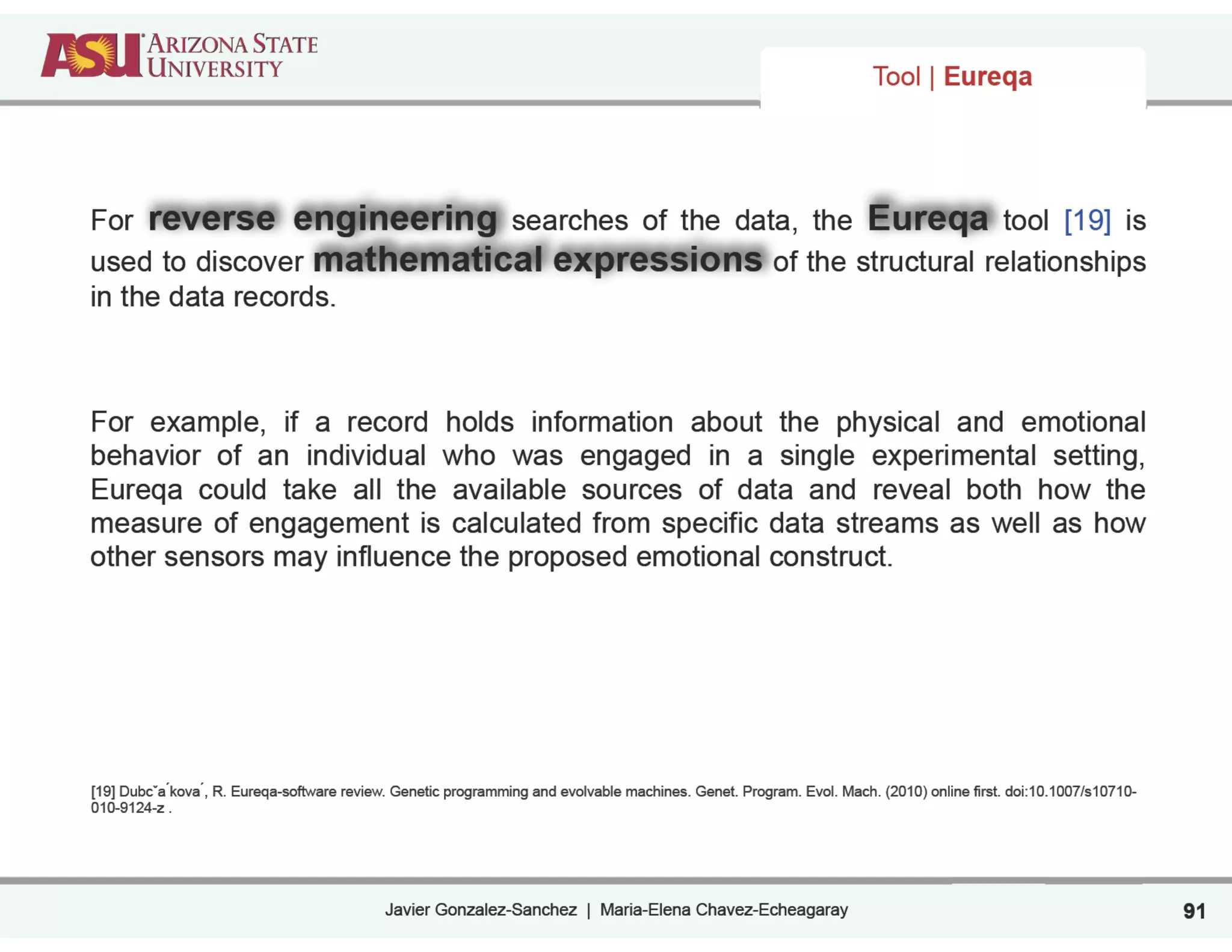Javier Gonzalez-Sanchez | Maria-Elena Chavez-Echeagaray 91
For reverse engineering searches of the data, the Eureqa tool [19] is
used to discover mathematical expressions of the structural relationships
in the data records.
!
For example, if a record holds information about the physical and emotional
behavior of an individual who was engaged in a single experimental setting,
Eureqa could take all the available sources of data and reveal both how the
measure of engagement is calculated from specific data streams as well as how
other sensors may influence the proposed emotional construct.
!
!
!
!
!
!
!
!
[19] Dubcˇa ́kova ́, R. Eureqa-software review. Genetic programming and evolvable machines. Genet. Program. Evol. Mach. (2010) online first. doi:10.1007/s10710-
010-9124-z .
Tool | Eureqa
 