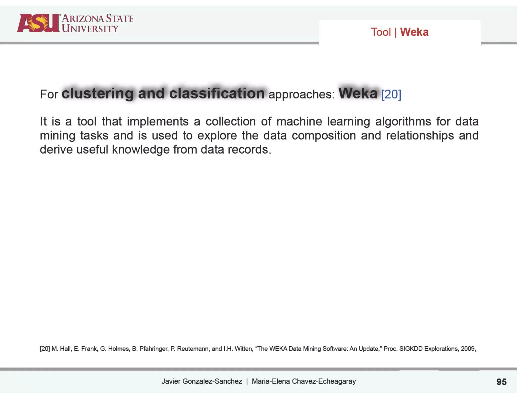 Javier Gonzalez-Sanchez | Maria-Elena Chavez-Echeagaray 95
For clustering and classification approaches: Weka [20]
It is a tool that implements a collection of machine learning algorithms for data
mining tasks and is used to explore the data composition and relationships and
derive useful knowledge from data records.
!
!
!
!
!
!
!
[20] M. Hall, E. Frank, G. Holmes, B. Pfahringer, P. Reutemann, and I.H. Witten, “The WEKA Data Mining Software: An Update,” Proc. SIGKDD Explorations, 2009,
Tool | Weka
 