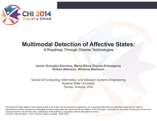 Multimodal Detection of Affective States:
A Roadmap Through Diverse Technologies
Javier Gonzalez-Sanchez, Maria-Elena Chavez-Echeagaray
Robert Atkinson, Winslow Burleson
!
!
School of Computing, Informatics, and Decision Systems Engineering
Arizona State University
Tempe, Arizona, USA
Permission to make digital or hard copies of part or all of this work for personal or classroom use is granted without fee provided that copies are not made or
distributed for profit or commercial advantage and that copies bear this notice and the full citation on the first page. Copyrights for third-party components of this work
must be honored. For all other uses, contact the owner/author(s). Copyright is held by the author/owner(s).
CHI 2014, April 26–May 1, 2014, Toronto, Ontario, Canada. ACM 14/04
1
 