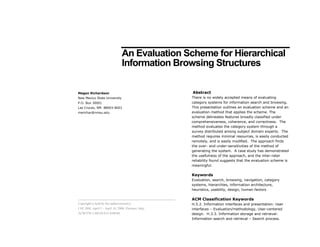 An Evaluation Scheme for Hierarchical
                                 Information Browsing Structures

                                                       Abstract
Megan Richardson
                                                       There is no widely accepted means of evaluating
New Mexico State University
                                                       category systems for information search and browsing.
P.O. Box 30001
                                                       This presentation outlines an evaluation scheme and an
Las Cruces, NM 88003-8001
                                                       evaluation method that applies the scheme. The
merichar@nmsu.edu
                                                       scheme delineates features broadly classified under
                                                       comprehensiveness, coherence, and correctness. The
                                                       method evaluates the category system through a
                                                       survey distributed among subject domain experts. The
                                                       method requires minimal resources, is easily conducted
                                                       remotely, and is easily modified. The approach finds
                                                       the over- and under-sensitivities of the method of
                                                       generating the system. A case study has demonstrated
                                                       the usefulness of the approach, and the inter-rater
                                                       reliability found suggests that the evaluation scheme is
                                                       meaningful.

                                                       Keywords
                                                       Evaluation, search, browsing, navigation, category
                                                       systems, hierarchies, information architecture,
                                                       heuristics, usability, design, human factors

                                                       ACM Classification Keywords
Copyright is held by the author/owner(s).              H.5.2. Information interfaces and presentation: User
CHI 2008, April 5 – April 10, 2008, Florence, Italy.   interfaces – Evaluation/methodology, User-centered
ACM 978-1-60558-012-8/08/04.                           design. H.3.3. Information storage and retrieval:
                                                       Information search and retrieval – Search process.
 
