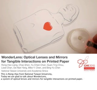 WonderLens: Optical Lenses and Mirrors
for Tangible Interactions on Printed Paper
Rong-Hao Liang, Chao Shen, Yu-Chien Chan, Guan-Ting Chou,
Liwei Chan, De-Nian Yang, Mike Y. Chen, and Bing-Yu Chen
National Taiwan University and Academia Sinica
This is Rong-Hao from National Taiwan University,
Today we are glad to talk about WonderLens,
a system of optical lenses and mirrors for tangible interactions on printed paper.
 