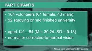 PARTICIPANTS
• 104 volunteers (61 female, 43 male)
• 92 studying or had finished university
• aged 14* – 54 (M = 30.24, SD = 9.13)
• normal or corrected-to-normal vision
* Minors were accompanied by parents
 