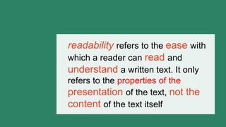 readability refers to the ease with
which a reader can read and
understand a written text. It only
refers to the properties of the
presentation of the text, not the
content of the text itself
 