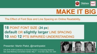 MAKE IT BIG
The Effect of Font Size and Line Spacing on Online Readability.
CHI 2016: ACM Conference on Human Factors in Computing Systems
San Jose McEnery Convention Center, May 7 – 12 at San Jose, CA, USA
18 POINT FONT SIZE (24 px)
default OR slightly larger LINE SPACING
10 AND 12 PTS IMPAIRED UNDERSTANDING
Presenter: Martin Pielot, @martinpielot
Luz Rello Martin Pielot Mari-Carmen Marcos
 