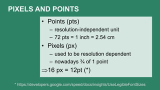 PIXELS AND POINTS
• Points (pts)
– resolution-independent unit
– 72 pts = 1 inch = 2.54 cm
• Pixels (px)
– used to be resolution dependent
– nowadays ¾ of 1 point
16 px = 12pt (*)
* https://developers.google.com/speed/docs/insights/UseLegibleFontSizes
 