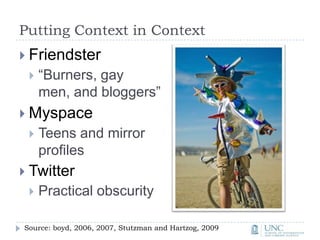 Putting Context in ContextFriendster“Burners, gay men, and bloggers”MyspaceTeens and mirror profilesTwitterPractical obscuritySource: boyd, 2006, 2007, Stutzman and Hartzog, 2009