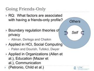 Going Friends-OnlyRQ:  What factors are associated with having a friends-only profile?Boundary regulation theories of privacyAltman, Derlega and ChaikinApplied in HCI, Social ComputingPalen and Dourish, Tufekci, DwyerApplied in Organizations (Allen et al.), Education (Mazer et al.), Communication (Petronio, Child et al.)OthersSelf