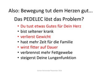 Günter Hennersdorf November 2016
• Du tust etwas Gutes für Dein Herz
• bist seltener krank
• verlierst Gewicht
• hast mehr Zeit für die Familie
• wirst fitter auf Dauer
• verbrennst mehr Fettgewebe
• steigerst Deine Lungenfunktion
Das PEDELEC löst das Problem?
Also: Bewegung tut dem Herzen gut...
 