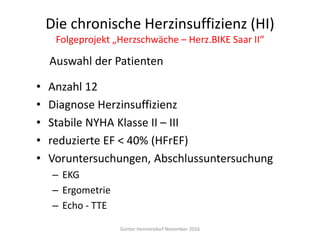 Die chronische Herzinsuffizienz (HI)
Folgeprojekt „Herzschwäche – Herz.BIKE Saar II“
• Anzahl 12
• Diagnose Herzinsuffizienz
• Stabile NYHA Klasse II – III
• reduzierte EF < 40% (HFrEF)
• Voruntersuchungen, Abschlussuntersuchung
– EKG
– Ergometrie
– Echo - TTE
Günter Hennersdorf November 2016
Auswahl der Patienten
 
