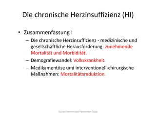 Die chronische Herzinsuffizienz (HI)
• Zusammenfassung I
– Die chronische Herzinsuffizienz - medizinische und
gesellschaftliche Herausforderung: zunehmende
Mortalität und Morbidität.
– Demografiewandel: Volkskrankheit.
– Medikamentöse und interventionell-chirurgische
Maßnahmen: Mortalitätsreduktion.
Günter Hennersdorf November 2016
 