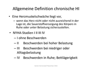 Allgemeine Definition chronische HI
• Eine Herzmuskelschwäche liegt vor,
– wenn das Herz nicht oder nicht ausreichend in der
Lage ist, die Sauerstoffversorgung des Körpers in
Ruhe oder unter Belastung sicherzustellen.
Günter Hennersdorf November 2016
• NYHA-Stadien I II III IV
– I ohne Beschwerden
– II Beschwerden bei hoher Belastung
– III Beschwerden bei niedriger oder
Alltagsbelastung
– IV Beschwerden in Ruhe; Bettlägerigkeit
 