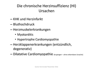 Die chronische Herzinsuffizienz (HI)
Ursachen
– KHK und Herzinfarkt
– Bluthochdruck
– Herzmuskelerkrankungen
• Myokarditis
• Hypertrophe Cardiomyopathie
– Herzklappenerkrankungen (entzündlich,
degenerativ)
– Dilatative Cardiomyopathie (kryptogen – ohne erkennbare Ursache)
Günter Hennersdorf November 2016
 