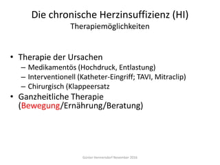 Die chronische Herzinsuffizienz (HI)
Therapiemöglichkeiten
• Therapie der Ursachen
– Medikamentös (Hochdruck, Entlastung)
– Interventionell (Katheter-Eingriff; TAVI, Mitraclip)
– Chirurgisch (Klappeersatz
• Ganzheitliche Therapie
(Bewegung/Ernährung/Beratung)
Günter Hennersdorf November 2016
 