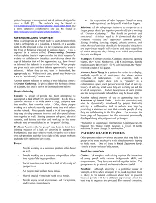 pattern language is an organized set of patterns designed to           •    An expectation of what happens (based on story
cover a field [3].        The author’s may be found at                      and experience) can help mold what does happen.
www.truthtable.com/websitewelcome_page_index.html and
a more extensive collaborative site can be found at                Solution: All the sub-groups that need to cooperate in a
http://trout.cpsr.org/program/sphere/patterns/.                    larger group should get together periodically for a meeting
                                                                   of “Greater Gathering.” This should be periodic and
                                                                   structured. Activities need to be formulated that help
PATTERNS RELATING TO CONTEXT
What is appropriate at a “beer bash” is quite different from       everyone visualize and experience common ground.
what is appropriate at a wedding, a funeral, or a cocktail         Eating, drinking, dancing, singing, athletic contests, and
party. In the physical world, we have numerous cues about          other physical activities should also be included since these
the types of behavior expected in various places. This is          are experiences people will relate to and enjoy regardless
captured in a pattern called, Context-setting Entrance             of which sub-group they belong to or which sub-problem
which explains that it is important that the initial screen of a   they are working on.
website or collaborative interface provide cues about the          Examples: Company picnics. Company sponsored sporting
type of behavior that will be appropriate; e.g., how formal        events, Boy Scout Jamborees, CHI Conferences, Family
or informal the behavior is expected to be. When people            reunions,early IBM yearly 100 % club meetings, the “Jams”
are given such cues and they behave appropriately, trust is        referred to later in this paper.
enhanced. When they do not, trust is diminished, but
appropriately so. Without such cues, people may behave in          Abstract Social Proxy is a pattern that refers to a display,
a way to “accidentally” reduce trust.                              available equally to all participants, that shows various
                                                                   properties of participation.        For example, such a
Another pattern relevant to setting a trust-inducing context       representation might show who is “present” in a
is Greater Gathering. To give a flavor for the basic format        collaboration space, each person’s recent level of activity,
of a pattern, this one is shown in shortened form below:           history of activity, what tasks they are working on and the
Greater Gathering                                                  level of completion. Richer descriptions of such proxies
                                                                   and the design rationale behind them may be found in [4].
Context: A group of people has been attempting to
accomplish a task effectively and efficiently. To do this, a       Another related pattern of use in generating trust is
common method is to break down a large, complex task               Reminders of Shared Goals. While this reminding may
into smaller, less complex tasks. Often, those people              also be dynamically introduced by proper leadership
working on a subtask naturally spend more time with others         activity, a collaborative tool or website can help by
on that subtask. Since people spend a lot of time together,        providing a statement or icon that reminds people of why
they may develop common interests and also spend leisure           they are collaborating in the first place. For example, the
time together as well. Sharing common sub-goals, physical          home page of Greenpeace has this statement prominently
contexts, and leisure activities and working on the same           displayed along with poignant and apt images:
subtasks may eventually lead to an “in-group” feeling.             “Welcome to Greenpeace International: Greenpeace exists
Problem: People in the “in-group” may begin to limit their         because this fragile Earth deserves a voice. It needs
learning because of a lack of diversity in perspective.            solutions. It needs change. It needs action.”
Furthermore, they may come to work so hard to solve their          PATTERNS RELATED TO PROCESS
own sub-problem that they lose sight of the larger problem
and make sub-optimizing decisions.                                 Other patterns relate to various processes that may help the
                                                                   group to be more productive while simultaneously helping
Forces:                                                            to build trust. One of these is Small Successes Early.
                                                                   Here is a short version of this pattern.
    •     People working on a common problem often bond
          as well.                                                 Small Successes Early
    •     People working on a common sub-problem often             Context: A complex undertaking requires the interaction
          lose sight of the larger problem.                        of many people with various backgrounds, skills, and
                                                                   temperaments. They have not worked together before. The
    •     Social sanctions can lead to a lack of diversity of      group wants to get started and wants to be successful.
          perspectives.
                                                                   Problem: Although diversity is a potential source of
    •     All people share certain basic drives.                   strength, at first, when strangers try to work together, there
    •     Shared special events help build social bonds.           is likely to be natural confusion about how to proceed
                                                                   because people will have different experiences about the
    •     People enjoy novel experiences and viewpoints,           best way to organize and proceed. This natural confusion,
          under some circumstances
 