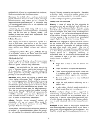 combined with different backgrounds may lead to mistrust,             ignored if they are temporarily unavailable for a discussion
block communication, and limit future success.                        or decision. Such a process helps bind the interests of the
                                                                      community across the peculiarities of a specific situation.
Discussion: At the kick-off to a software development
project, rather than “throw” an event for them, encourage             Another useful process pattern is presented below.
them to organize a party, cookout, pot-luck, song-fest, or
                                                                      Support Flow and Breakdown.
storytelling event among themselves. In the process, they
will learn about each other’s styles, to trust each other, and        Context: A group of people has been attempting to
be encouraged by success.                                             accomplish some task as effectively and efficiently as
                                                                      possible. To do this, they naturally have developed various
Alternatively, the team might simply work on an easy
                                                                      individual habits, social conventions, and have adopted
aspect of the problem to be solved, provided it is something
                                                                      certain technologies. Now, some change in some aspects of
fairly clear that will result in “success” quickly. For
                                                                      work is needed. This can be due to a change in the nature
instance, the team might initially work profitably on a short
                                                                      of the problem, the nature of the context in which they are
presentation, poster, or scenario.
                                                                      working, learning, or the invention of new technological
Solution: Therefore:                                                  support. A plan is being developed to manage change.
When bringing new teams or organizations together, it is              Problem: How can people re-organize their work to reflect
useful to begin with a small success. In this way, people             the new situation while at the same time retaining progress
begin to learn about each other and trust each other. This            that has been made, keeping what still works and avoiding
makes tackling more difficult problems later relatively               the case where people resist change? One way of
easier.                                                               minimizing the need for change being too sudden or radical
                                                                      is to allow change to be more evolutionary and part of the
Another process pattern is Who Speaks for Wolf? See [5]
                                                                      ongoing process of a workgroup, community, or
for an expanded version of this pattern based on a Native
                                                                      organization. How can such learning be incorporated into
American story recounted by Paula Underwood [6].
                                                                      work processes in such a way that it minimizes any
Who Speaks for Wolf?                                                  negative impact on productivity?
Context: A group is designing and developing a complex                Forces:
system such as a new social institution or a complex
                                                                          •     People have a drive to learn and practice new
interactive system. There are many stakeholders.
                                                                                skills.
Problem: Those responsible for the system may not be
aware of the goals, contexts, expertise and perspectives of               •     People have a drive to acquire new experiences.
all the stakeholders. Without these views, the builders will              •     People have a drive to defend against change that
build a system that will probably not be accepted and will                      is too sudden, radical, or where the consequences
probably be deficient in major ways.                                            are perceived to be too negative or too uncertain.
Discussion: Briefly, a tribe had someone so empathic with                 •     The costs of change tend to be more front-loaded
wolves that he was known as “Wolf.” While he was away                           than the benefits.
on a long hunting expedition, the tribe decided to move to a
new location. Shortly after, they discovered that they had                •     People are most productive when they are in a
moved into the spring breeding ground of the wolves which                       state of “flow.”
were now stealing food and threatening the children. The                  •     In order to learn effectively, people need to be in a
tribe now decided to move again, but asked themselves,                          reflective state about their own behaviors.
“How can we prevent ourselves from making a similar
mistake in the future?” “If Wolf had been present, he                 Solution: Intelligent change should be supported by
would have counseled against our move. From now on,                   instrumenting on-going productive processes so that all
when we make decisions, we will ask, ‘Who speaks for                  relevant data is collected with no or minimum impact on
wolf?’ to remind us about missing stakeholders.”                      productivity. When flow breaks down or an integral piece
                                                                      of work is finished, use the data collected during productive
Solution: Therefore, provide automated reminders of                   work to guide a feedback, reflective learning and practice
stakeholders who are not present. These could be                      cycle.
procedural (as the Native Americans who ask, "Who
Speaks for Wolf?") or technological.                                  Examples: It is not helpful to analyze your strengths and
                                                                      weaknesses and make corrections during a golf match, a
Such a process has benefit beyond an improved solution to             speech, or a tightly scheduled software development. It is
the problem. As community members observe this process,               helpful to set aside specific times, places, and processes for
they gain trust that their viewpoints and interests will not be



                                                                  3
 