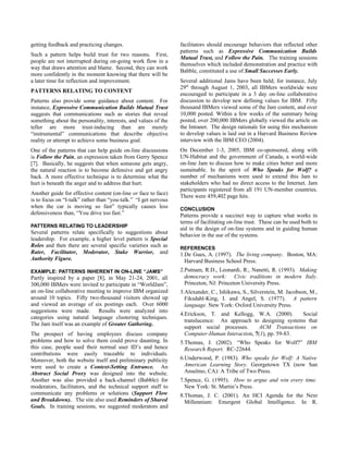 getting feedback and practicing changes.                         facilitators should encourage behaviors that reflected other
                                                                 patterns such as Expressive Communication Builds
Such a pattern helps build trust for two reasons. First,
                                                                 Mutual Trust, and Follow the Pain. The training sessions
people are not interrupted during on-going work flow in a
                                                                 themselves which included demonstration and practice with
way that draws attention and blame. Second, they can work
                                                                 Babble, constituted a use of Small Successes Early.
more confidently in the moment knowing that there will be
a later time for reflection and improvement.                     Several additional Jams have been held; for instance, July
                                                                 29th through August 1, 2003, all IBMers worldwide were
PATTERNS RELATING TO CONTENT
                                                                 encouraged to participate in a 3 day on-line collaborative
Patterns also provide some guidance about content. For           discussion to develop new defining values for IBM. Fifty
instance, Expressive Communication Builds Mutual Trust           thousand IBMers viewed some of the Jam content, and over
suggests that communications such as stories that reveal         10,000 posted. Within a few weeks of the summary being
something about the personality, interests, and values of the    posted, over 200,000 IBMers globally viewed the article on
teller are more trust-inducing than are merely                   the Intranet. The design rationale for using this mechanism
“instrumental” communications that describe objective            to develop values is laid out in a Harvard Business Review
reality or attempt to achieve some business goal.                interview with the IBM CEO (2004).
One of the patterns that can help guide on-line discussions      On December 1-3, 2005, IBM co-sponsored, along with
is Follow the Pain, an expression taken from Gerry Spence        UN-Habitat and the government of Canada, a world-wide
[7]. Basically, he suggests that when someone gets angry,        on-line Jam to discuss how to make cities better and more
the natural reaction is to become defensive and get angry        sustainable. In the spirit of Who Speaks for Wolf? a
back. A more effective technique is to determine what the        number of mechanisms were used to extend this Jam to
hurt is beneath the anger and to address that hurt.              stakeholders who had no direct access to the Internet. Jam
                                                                 participants registered from all 191 UN-member countries.
Another guide for effective content (on-line or face to face)
                                                                 There were 459,402 page hits.
is to focus on “I-talk” rather than “you-talk.” “I get nervous
when the car is moving so fast” typically causes less            CONCLUSION
defensiveness than, “You drive too fast.”                        Patterns provide a succinct way to capture what works in
                                                                 terms of facilitating on-line trust. These can be used both to
PATTERNS RELATING TO LEADERSHIP
                                                                 aid in the design of on-line systems and in guiding human
Several patterns relate specifically to suggestions about
                                                                 behavior in the use of the systems.
leadership. For example, a higher level pattern is Special
Roles and then there are several specific varieties such as      REFERENCES
Rater, Facilitator, Moderator, Stake Warrior, and                1.De Gues, A. (1997). The living company. Boston, MA:
Authority Figure.                                                  Harvard Business School Press.
EXAMPLE: PATTERNS INHERENT IN ON-LINE “JAMS”                     2.Putnam, R.D., Leonardi, R., Nanetti, R. (1993). Making
Partly inspired by a paper [8], in May 21-24, 2001, all            democracy work: Civic traditions in modern Italy.
300,000 IBMers were invited to participate in “WorldJam”,          Princeton, NJ: Princeton University Press.
an on-line collaborative meeting to improve IBM organized        3.Alexander, C., Ishikawa, S., Silverstein, M. Jacobson, M.,
around 10 topics. Fifty two-thousand visitors showed up            Fiksdahl-King, I. and Angel, S. (1977). A pattern
and viewed an average of six postings each. Over 6000              language. New York: Oxford University Press.
suggestions were made. Results were analyzed into
                                                                 4.Erickson, T. and Kellogg, W.A. (2000).       Social
categories using natural language clustering techniques.
                                                                   translucence: An approach to designing systems that
The Jam itself was an example of Greater Gathering.
                                                                   support social processes.    ACM Transactions on
The prospect of having employees discuss company                   Computer-Human Interaction, 7(1), pp. 59-83.
problems and how to solve them could prove daunting. In          5.Thomas, J. (2002). “Who Speaks for Wolf?” IBM
this case, people used their normal user ID’s and hence            Research Report. RC-22644.
contributions were easily traceable to individuals.
Moreover, both the website itself and preliminary publicity      6.Underwood, P. (1983). Who speaks for Wolf: A Native
were used to create a Context-Setting Entrance. An                 American Learning Story. Georgetown TX (now San
Abstract Social Proxy was designed into the website.               Anselmo, CA): A Tribe of Two Press.
Another was also provided a back-channel (Babble) for            7.Spence, G. (1995). How to argue and win every time.
moderators, facilitators, and the technical support staff to       New York: St. Martin’s Press.
communicate any problems or solutions (Support Flow              8.Thomas, J. C. (2001). An HCI Agenda for the Next
and Breakdown).. The site also used Reminders of Shared            Millennium: Emergent Global Intelligence. In R.
Goals. In training sessions, we suggested moderators and
 