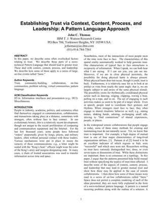 Establishing Trust via Context, Content, Process, and
          Leadership: A Pattern Language Approach
                                              John C. Thomas
                                     IBM T. J. Watson Research Center
                                PO Box 704, Yorktown Heights, NY 10598 USA
                                           jcthomas@us.ibm.com
                                             (01)-914-784-7561
ABSTRACT                                                             Nonetheless, most of the interactions of most people most
In this paper, we describe some often overlooked factors             of the time were face to face. The characteristics of this
relating to trust. We describe those parts of a socio-               spatial reality automatically worked to help generate trust.
technical Pattern Language that should lead to greater trust.        One characteristic of typical face to face interactions is
These deal with context, content, process, and leadership.           reciprocity of information. When I speak, we can both hear
We describe how some of these apply to a series of large,            what I am saying. If I can see you, you can see me.
on-line events called “Jams.”                                        Moreover, if we are in close physical proximity, the
                                                                     possibility for doing physical harm is always present.
Author Keywords                                                      When physical harm does not occur, though it could, trust is
Trust,    community-building,     collaboration,   on-line           built. Furthermore, it is relatively easy for us to look at an
communities, problem solving, virtual communities, pattern           artifact or vista from nearly the same angle; that is, we are
language.                                                            largely subject to and aware of the same physical stimuli.
                                                                     The possibility exists for rhythmically coordinated physical
ACM Classification Keywords                                          action such as dancing, singing, clapping, rowing a boat,
H5.m. Information interfaces and presentation (e.g., HCI):           pulling on a rope, and so on. The act of engaging in such
Miscellaneous.                                                       activities makes us seem to be part of a larger whole. Even
                                                                     in speech, people tend to coordinate their gestures and
INTRODUCTION                                                         rhythms. When strangers meet face to face, they often
People in industry, academia, politics, and commerce often           engage in shared ritualistic behavior as well; e.g., stating
find themselves engaged in communication, collaboration,             names, shaking hands, saluting, exchanging small talk,
and transactions taking place at a distance, sometimes with          striving to “find connections” of shared experiences,
strangers, often without face to face contact. In our                people, or places.
evolutionary history, this is a relatively recent development,
though not unique to the recent proliferation of computing           In the widespread remote collaborations that people engage
and communication equipment and the Internet. For the                in today, some of these many methods for creating and
last few thousand years, some people have followed                   maintaining trust do not naturally occur. Yet, we know that
“orders” purportedly given by kings, priests, and military           trust is important. For example, a high degree of mutual
leaders, often without personal contact with those leaders.          trust is one of four major characteristics of long-lived
Various mechanisms were put in place to insure the                   organizations deGues, [1]. Putnam et al [2] found it to be
veracity of these communications; e.g., a letter might be            an excellent indicator of which regions in Italy were
sealed with the “King’s Seal;” officers might wear the color         “successful” and which ones were not. Researchers writing
of the King’s army and insignia designating rank. In many            on trust have variously distinguished two, three, or even
cases, a chain of trusted associations was used to transfer          seven types or dimensions of trust. While these distinctions
information across time and space.                                   are important, there is no consensus on a typology. In this
                                                                     paper, I argue that the patterns presented help build mutual
                                                                     trust without specifying the type(s) of trust most affected. I
                                                                     describe some of the aspects of context, content, process,
                                                                     and leadership that may lead to greater mutual trust and
                                                                     show how these may be applied in the case of remote
                                                                     collaborations. I then show how some of these means were
                                                                     used in a series of on-line collaborations called “Jams.”
                                                                     Space does not permit a complete rendering of each of the
                                                                     ideas presented; they are more fully explained in the form
                                                                     of a socio-technical pattern language. A pattern is a named
                                                                     recurring problem along with the outline of a solution. A


                                                                 1
 