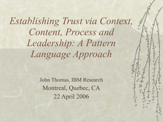 Establishing Trust via Context, Content, Process and Leadership: A Pattern Language Approach John Thomas, IBM Research Montreal, Quebec, CA 22 April 2006 